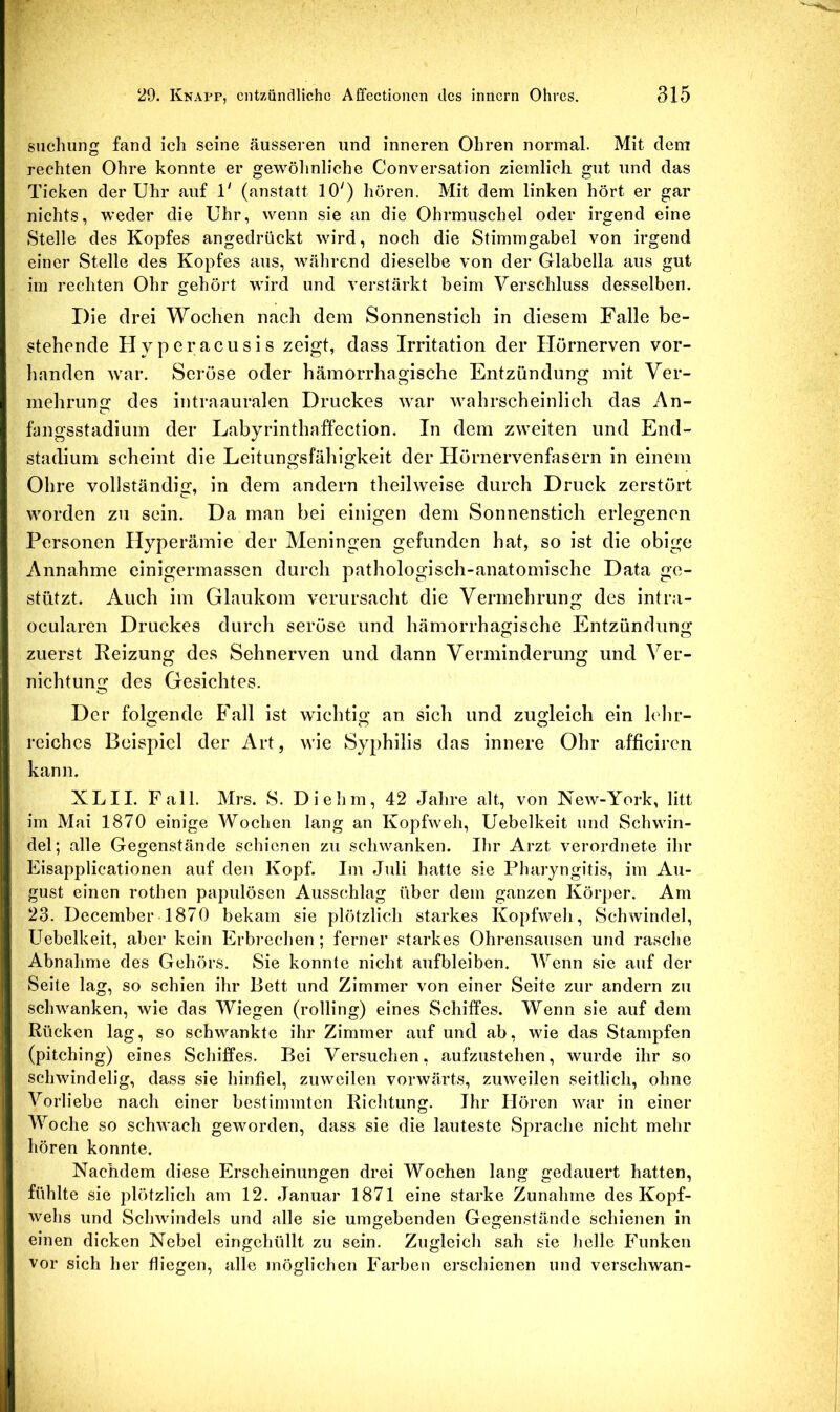 siiclmng fand ich seine äusseren und inneren Ohren normal. Mit dem rechten Ohre konnte er gewöhnliche Conversation ziemlich gut und das Ticken der Uhr auf 1' (anstatt 10') hören. Mit dem linken hört er gar nichts, weder die Uhr, wenn sie an die Ohrmuschel oder irgend eine Stelle des Kopfes angedrückt wird, noch die Stimmgabel von irgend einer Stelle des Kopfes aus, während dieselbe von der Glabella aus gut im rechten Ohr gehört wird und verstärkt beim Verschluss desselben. Die drei Wochen nach dem Sonnenstich in diesem Falle be- stehende Hyperacusis zeigt, dass Irritation der Hörnerven vor- handen Avar. Seröse oder hämorrhagische Entzündung mit Ver- mehrung des intraauralen Druckes Avar Avahrscheinlich das An- fangsstadium der Labyrinthaffection. In dem zAveiten und End- stadium scheint die Leitungsfähigkeit der Hörnervenfasern in einem Ohre vollständig, in dem andern theihveise durch Druck zerstört worden zu sein. Da man bei einigen dem Sonnenstich erlegenen Personen Hyperämie der Meningen gefunden hat, so ist die obige Annahme einigermassen durch pathologisch-anatomische Data ge- stützt. Auch im Glaukom verursacht die Vermehrung des intra- ocularen Druckes durch seröse und hämorrhagische Entzündung zuerst Reizung des Sehnerven und dann Verminderung und Ver- nichtung des Gesichtes. Der folgende Fall ist wichtig an sich und zugleich ein lehr- reiches Beispiel der Art, Avie Syphilis das innere Ohr afficiren kann. XLII. Fall. Mrs. 8. Diehm, 42 Jahre alt, von NeAv-York, litt im Mai 1870 einige Wochen lang an KopfAveh, Uebelkeit und Schwin- del; alle Gegenstände schienen zu schwanken. Ihr Arzt verordnete ihr Eisapplicationen auf den Kopf. Im Juli hatte sie Pharyngitis, im Au- gust einen rothen papulösen Ausschlag über dem ganzen Körper. Am 23. December 1870 bekam sie plötzlich starkes KopfAveh, SchAvindel, Uebelkeit, aber kein Erbrechen ; ferner starkes Ohrensausen und rasche Abnahme des Gehörs. Sie konnte nicht aufbleiben. Wenn sie auf der Seite lag, so schien ihr Bett und Zimmer von einer Seite zur andern zu schwanken, wie das Wiegen (rolling) eines Schiffes. Wenn sie auf dem Rücken lag, so schwankte ihr Zimmer auf und ab, wie das Stampfen (pitching) eines Schiffes. Bei Versuchen, aufzustehen, wurde ihr so schwindelig, dass sie hinfiel, zuAveilen vorwärts, zuAveilen seitlich, ohne Vorliebe nach einer bestimmten Richtung. Ihr Hören Avar in einer Woche so schAvach geworden, dass sie die lauteste Sprache nicht mehr hören konnte. Nachdem diese Erscheinungen drei Wochen lang gedauert hatten, fühlte sie plötzlich am 12. Januar 1871 eine starke Zunahme des Kopf- Avehs und Sclnvindels und alle sie umgebenden Gegenstände schienen in einen dicken Nebel eingehüllt zu sein. Zugleich sah sie helle Funken vor sich her fliegen, alle möglichen Farben erschienen und verschwan-