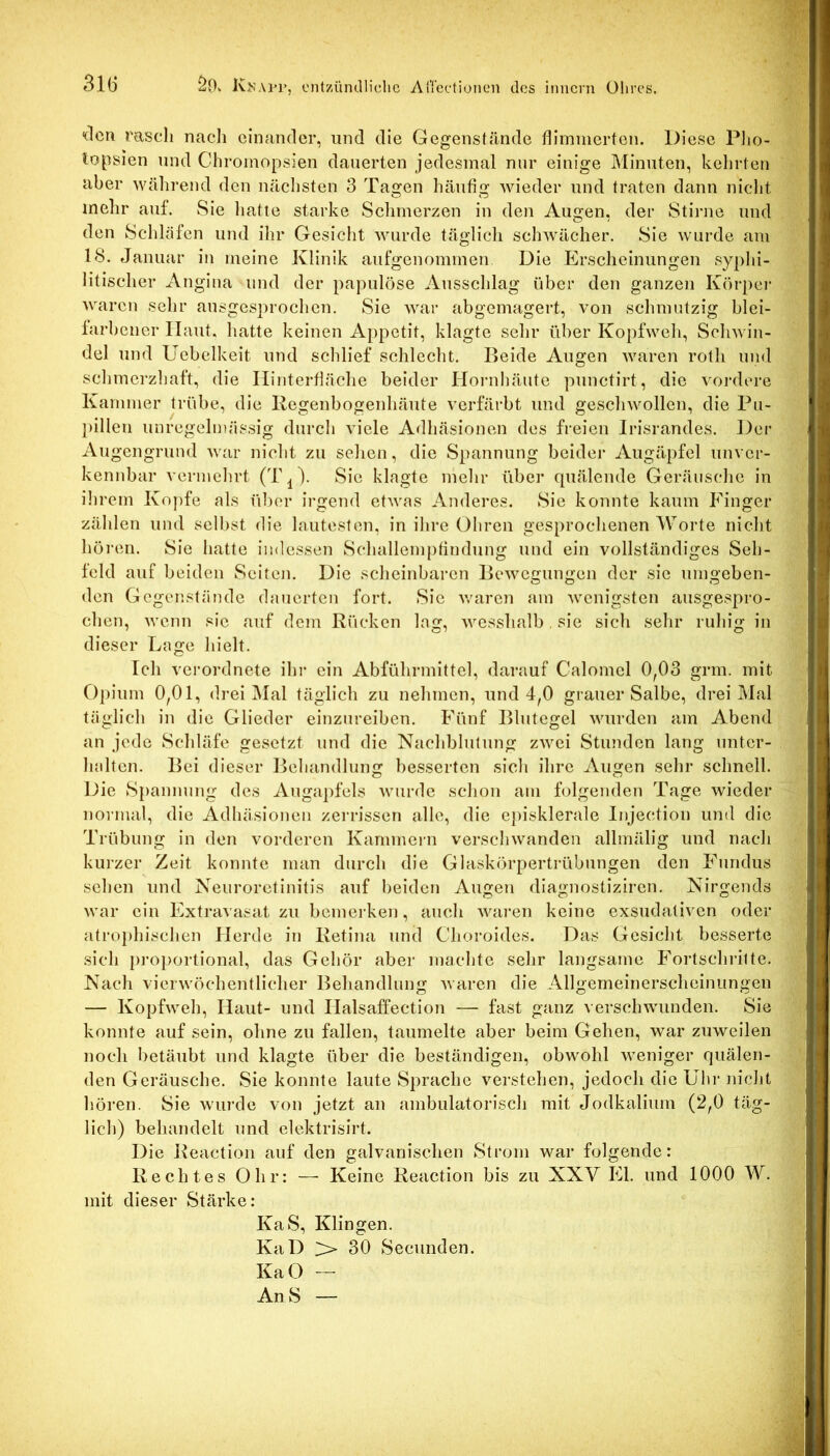 31Ü ÖOv IvKAi’r, ontzürulliclie AiTcdiünen des iniicrn Ohres. “(Icti rasch nach einander, und die Gegenstände flimmerten. Diese Plio- topsien und Chromopsien dauerten jedesmal nur einige Minuten, kehrten aber während den nächsten 3 Tagen häufig wieder und traten dann nicht mehr auf. vSie hatte starke Schmerzen in den Augen, der Stirne und den Schläfen und ihr Gesicht wurde täglich schwächer. Sie wurde am 18. Januar in meine Klinik aufgenommen Die Erscheinungen syphi- litischer Angina und der papulöse Ausschlag über den ganzen Körpei- waren sehr ausgesprochen. Sie war abgemagert, von sclmuitzig blei- farbener Haut, hatte keinen Appetit, klagte sehr über Kopfweh, Schwin- del und Uebelkeit und schlief schlecht. Beide Augen waren roth und schmerzhaft, die Ilinterfläche beider Hornbäute punctirt, die vordere Kammer trübe, die liegenbogenhäute verfärbt und geschwollen, die Pu- pillen unregelmässig durch viele Adhäsionen des freien Irisrandes. Der Augengrund war nicht zu sehen, die Spannung beider Augäpfel unver- kennbar vermehrt Sie klagte mehr über quälende Geräusche in ihrem Kopfe als über irgend etwas Anderes. Sie konnte kaum Finger zählen und selbst die lautesten, in ihre Ohren gesprochenen Worte nicht hören. Sie hatte indessen Schallempfindung und ein vollständiges Seh- feld auf beiden Seiten. Die scheinbaren Bewegungen der sie umgeben- den Gegenstände dauerten fort. Sie v/aren am wenigsten ausgespro- chen, wenn sie auf dem Rücken lag, wesshalb , sie sich sehr ruhig in dieser Lage hielt. Ich verordnete ihi- ein Abführmittel, darauf Calomel 0,03 grm. mit Opium 0,01, drei ]\Ial täglich zu nehmen, und 4,0 grauer Salbe, drei Mal täglich in die Glieder einznreiben. Fünf Blutegel wurden am Abend an jede Schläfe gesetzt und die Nachblutung zwei Stunden lang unter- halten. Bei dieser Behandlung besserten sich ihre Augen sehr schnell. Die S})annung des Auga])fels wurde schon am folgenden Tage wieder normal, die Adhäsionen zerrissen alle, die episklerale Injection und die Trübung in den vorderen Kammern verschwanden allmälig und nach kurzer Zeit konnte man durch die Glaskörperti-übungen den Fundus sehen und Neuroretinitis auf beiden Augen diagnostiziren. Nirgends war ein Extravasat zu bemerken, auch waren keine exsudativen oder atro})hischen Herde in Retina und Choroides. Das Gesicht besserte sich ])roj)ortional, das Gehör aber machte sehr langsame Fortschritte. Nach vierwöchentlicher Behandlung waren die Allgemeinerscheinungen — Kopfweh, Haut- und Halsaffection — fast ganz verschwunden. Sie konnte auf sein, ohne zu fallen, taumelte aber beim Gehen, war zuweilen noch betäubt und klagte über die beständigen, obwohl weniger quälen- den Geräusche. Sie konnte laute Sprache verstehen, jedoch die Uhr nicht hören. Sie wurde von jetzt an ambulatorisch mit Jodkalium (2,0 täg- lich) behandelt und elektrisirt. Die Reaction auf den galvanischen Strom war folgende: Rechtes Ohr: —• Keine Reaction bis zu XXV El. und 1000 W. mit dieser Stärke: KaS, Klingen. KaD > 30 Secunden. KaO — AnS —