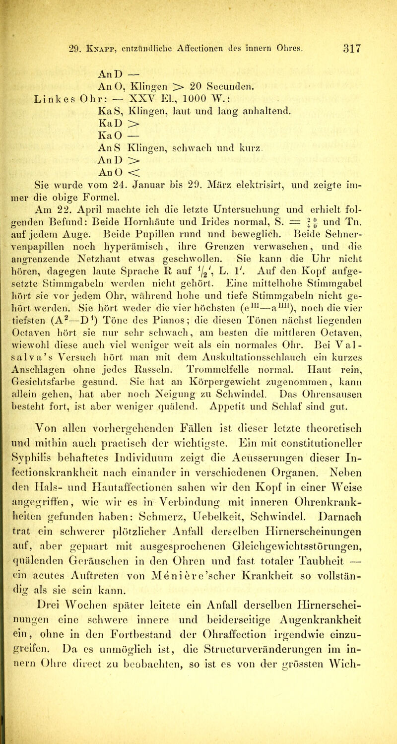 AnD — An O, Klingen > 20 Secunden. Linkes Ohr: — XXV EL, 1000 W.: KaS, Klingen, laut und lang anhaltend. KaD > KaO — An S Klingen, schwach und kurz. An D > An 0 Sie wurde vom 24. Januar bis 29. März elektrisirt, und zeigte im- mer die obige Formel. Am 22. April machte ich die letzte Untersuchung und erhielt fol- genden Befund: Beide Hornhäute und Irides normal, S. = | J und Tn. auf jedem Auge. Beide Pupillen rund und beweglich. Beide Sehner- venpapillen noch hyperämisch, ihre Grenzen verwaschen, und die angrenzende Netzhaut etwas geschwollen. Sie kann die Uhr nicht hören, dagegen laute Sprache R auf L. P. Auf den Kopf aufge- setzte Stimmgabeln werden nicht gehört. Eine mittelhohe Stimmgabel hört sie vor jedem Ohr, während hohe und tiefe Stimmgabeln nicht ge- hört werden. Sie hört weder die vier höchsten (eP^^—noch die vier tiefsten (A^—D^) Töne des Pianos; die diesen Tönen nächst liegenden Octaven hört sie nur sehr schwach, am besten die mittleren Octaven, wiewohl diese auch viel weniger weit als ein normales Ohr. Bei Val- salva’s Versuch hört man mit dem Auskultationsschlauch ein kurzes Anschlägen ohne jedes Rasseln. Trommelfelle normal. Haut rein, Gesichtsfarbe gesund. Sie hat an Körpergewicht zugenommen, kann allein gehen, hat aber noch Neigung zu Schwindel. Das Ohrensausen besteht fort, ist aber weniger quälend. Appetit und Schlaf sind gut. Von allen vorhergelienden Fällen ist dieser letzte theoretisch und mithin auch practisch der Avichtigste. Ein mit Constitutioneller Syphilis behaftetes Individuum zeigt die Aeusserungen dieser In- fectionskrankheit nach einander in verschiedenen Organen. Neben den Hals- und Ilautaffectionen sahen Avir den Kopf in einer AVeise angegriffen, wie Avir es in Verbindung mit inneren Ohrenkrank- heiten gefunden haben: Schmerz, Uebelkeit, Schwindel. Darnach trat ein schAverer plötzlicher Anfall derselben Hirnerscheinungen auf, aber gepaart mit ausgesprochenen GleichgeAvichtsstörungen, quälenden Geräuschen in den Ohren und fast totaler Taubheit — ein acutes Auftreten von Meni er e’scher Krankheit so vollstän- dig als sie sein kann. Drei Wochen später leitete ein Anfall derselben Hirnerschei- nungen eine sclnvere innere und beiderseitige Augenkrankheit ein, ohne in den Fortbestand der Ohraffection irgendwie einzu- greifen. Da es unmöglich ist, die Structurveränderungen im in- nern Ohre direct zu beobachten, so ist es von der grössten Wich-