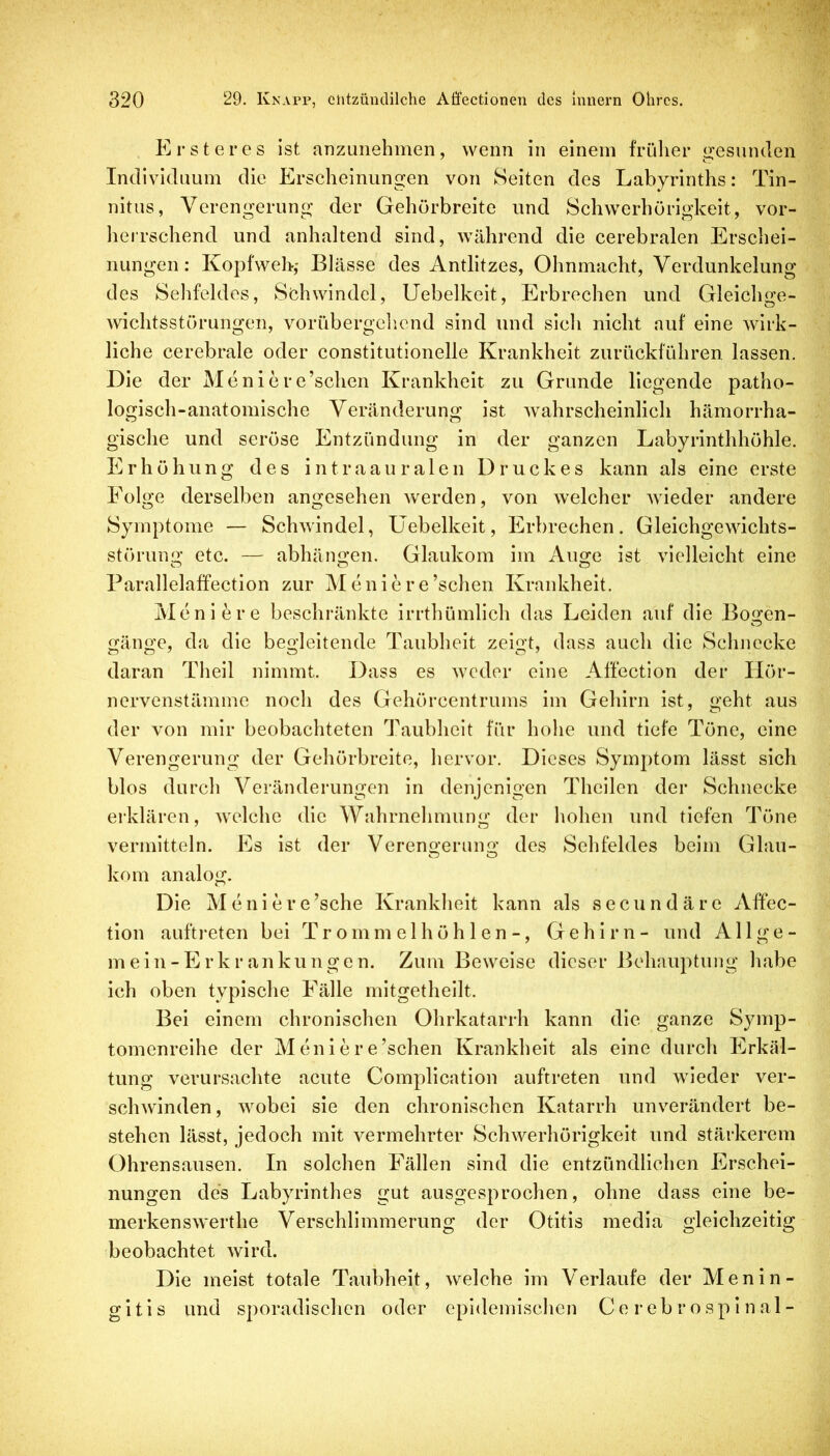 Ersteres Ist anzuiiehmen, wenn in einem früher gesunden Individuum die Erscheinungen von Seiten des Labyrinths: Tin- nitus, Verengerung der Gehörbreite und Schwerhörigkeit, vor- herrschend und anhaltend sind, während die cerebralen Erschei- nungen: Kopfweh,- Blässe des Antlitzes, Ohnmacht, Verdunkelung des Sehfeldes, Siehwindel, Uebelkeit, Erbrechen und Gleichge- wichtsstörungen, vorübergellend sind und sich nicht auf eine wirk- liche cerebrale oder constitutionelle Krankheit zurückführen lassen. Die der Meniere’schen Krankheit zu Grunde liegende patho- logisch-anatomische Veränderung ist wahrscheinlich hämorrha- gische und seröse Entzündung in der ganzen Labyrinthhöhle. Erhöhung des intraauralen Druckes kann als eine erste Eolge derselben angesehen werden, von welcher wieder andere Symptome — Schwindel, Uebelkeit, Erbrechen. Gleichgewichts- störung etc. — abhängen. Glaukom im iVuge ist vielleicht eine Parallelaffection zur Meniere’schen Krankheit. Meniere beschränkte irrthümlich das Leiden auf die Bogen- gänge, da die begleitende Taubheit zeigt, dass auch die Schnecke daran Theil nimmt. Dass es weder eine Affection der Hör- ncrvenstämme noch des Gehörcentrums im Gehirn ist, geht aus der von mir beobachteten Taubheit für hohe und tiefe Töne, eine Verengerung der Gehörbreite, hervor. Dieses Symptom lässt sich blos durch Veränderungen in denjenigen Theilen der Schnecke erklären, welche die Wahrnehmung der hohen und tiefen Töne vermitteln. Es ist der Verengerung des Sehfeldes beim Glau- kom analog. Die Meniere’sche Krankheit kann als secundäre Affec- tion auftreten bei Trommelhöhlen-, Gehirn- und All ge- mein-Erkrankungen. Zum Beweise dieser Behauptung habe ich oben typische Fälle mitgetheilt. Bei einem chronischen Ohrkatarrh kann die ganze Symp- tomenreihe der Meniere’schen Krankheit als eine durch Erkäl- tung verursachte acute Compllcatlon auftreten und wieder ver- schwinden, wobei sie den chronischen Katarrh unverändert be- stehen lässt, jedoch mit vermehrter Schwerhörigkeit und stärkerem Ohrensausen. In solchen Fällen sind die entzündlichen Erschei- nungen des Labyrinthes gut ausgesprochen, ohne dass eine be- merkenswerthe Verschlimmerung der Otitis media gleichzeitig beobachtet wird. Die meist totale Taubheit, welche im Verlaufe der Menin- gitis und sporadischen oder epidemischen C e r e b r o s p i n a 1 -