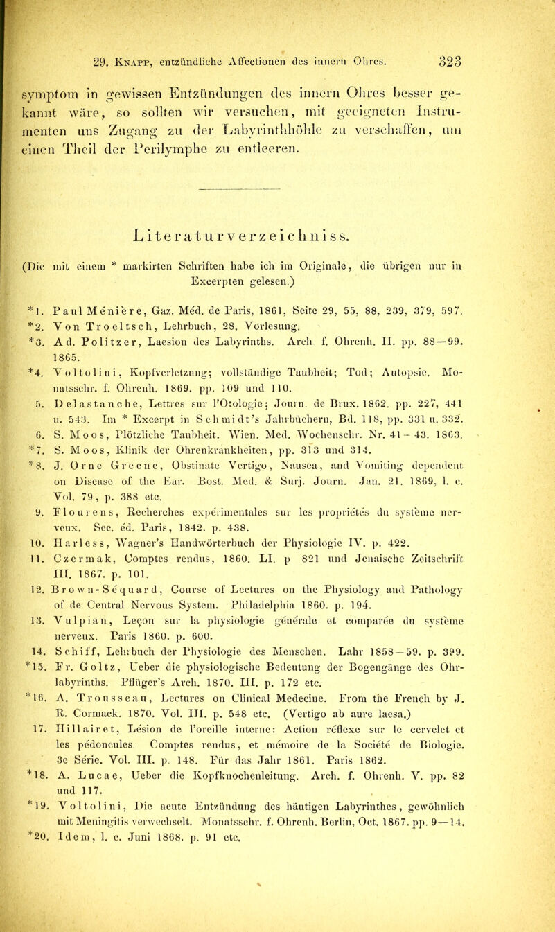 Symptom in gewissen Entzündungen des innern Olires besser ge- kannt wäre, so sollten wir versuchen, mit geeigneten Instru- menten uns Zugang zu der Labyrintldiöhle zu verschaffen, um einen Theil der Perilymphe zu entleeren. L i t e r a t u r V e r z e i c li n i s s. (Die mit einem * markirten Schriften habe ich im Originale, die übrigen nur in Excerpten gelesen.) *1. Paul Meniere, Gaz. Med. de Paris, 1861, Seite 29, 55, 88, 239, 379, 597. *2. VonTroeltsch, Lehrbuch, 28. Vorlesung. *3. Ad. Politzer, Laesion des Labyrinths. Arch f. Ohrenh. II. pp. 88 — 99. 1865. *4. Voltolini, Kopfverletzung*, vollständige Taubheit; Tod; Autopsie. Mo- natsschr. f. Ohrenh. 1869. pp. 109 und 110. 5. Delastanche, Lettres sur TOtologie; Jouin. de Brux. 1862. pp. 227, 441 u. 543. Im * Excerpt in Schraidt’s Jahrbüchern, Bd. 118, pp. 331 u. 332. 6. S. Moos, Plötzliche Taubheit. Wien. Med. Wochenschr. Nr. 41- 43. 1863. *7. S. Moos, Klinik der Ohrenkrankheiten, pp. 313 und 314. *^'8. J. Orne Greene, Obstinate Vertigo, Nausea, and Vomiting depcndcut on Disease of the Ear. Bost. Med. & Öurj. Journ. Jan. 21. 1869, 1. c. Vol. 79 , p. 388 etc. 9. Elourens, Recherches experimentales sur les proprietes du Systeme ner- veux. Sec. ed. Paris, 1842. p. 438. 10. Ilarless, Wagner’s Handwörterbuch der Physiologie IV. p. 422. 11. Czermak, Comptes rendus, 1860. LI. p 821 und Jeuaische Zeitschrift III. 1867. p. 101. 12. B r o w n- S e qu ar d , Course of Lectures on the Physiology and Pathology of de Central Nervous System. Philadelphia 1860. p. 194. 13. Vulpian, Le^on sur la physiologie generale et comparee du Systeme nerveux. Paris 1860. p. 600, 14. Schiff, Lehrbuch der Physiologie des Menschen. Lahr 1858 — 59. p. 399. *15. Er. Goltz, Ueber die physiologische Bedeutung der Bogengänge des Ohr- labyrinths. Pflüger’s Arch. 1870. III. p. 172 etc. *16. A. Trousseau, Lectures on Clinical Medecine. Erom the Erench by J. R. Cormack. 1870. Vol. III. p. 548 etc. (Vertigo ab aure laesa.) 17. Ilillairet, Lesion de Toreille interne: Action reflexe sur le cervelct et les pedoncules. Comptes rendus, et memoire de la Societe de Biologie. 3c Serie. Vol. III. p, 148. Eür das Jahr 1861. Paris 1862. *18. A. Lucae, Ueber die Kopfkuochenleitung. Arch. f. Ohrenh. V. pp. 82 und 117. *19. Voltolini, Die acute Entzündung des häutigen Labyrinthes, gewöhnlich mit Meningitis verwechselt. Monatsschr. f. Ohrenh. Berlin, Oct. 1867. pp. 9—14, *20. Idem, 1. c. Juni 1868. p. 91 etc.