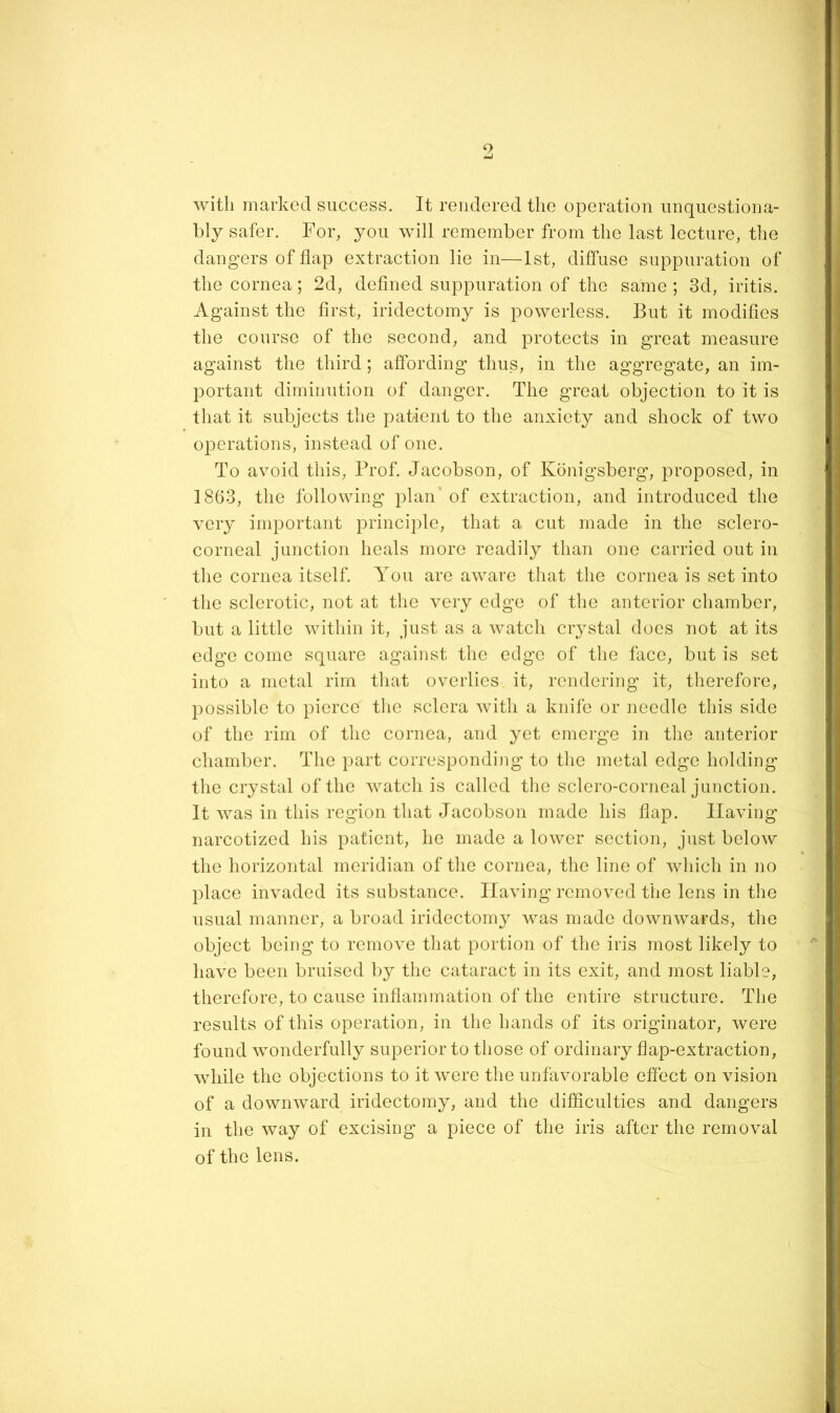 with marked success. It rendered the operation unquestiona- bly safer. For, you will remember from the last lecture, the dangers of flap extraction lie in—1st, diffuse suppuration of the cornea; 2d, defined suppuration of the same ; 3d, iritis. Against the first, iridectomy is powerless. But it modifies the course of the second, and protects in great measure against the third; affording thus, in the aggregate, an im- portant diminution of danger. The great objection to it is that it subjects the patient to the anxiety and shock of two operations, instead of one. To avoid this. Prof. Jacobson, of Kdnigsberg, proposed, in 1863, the following plan’ of extraction, and introduced the very important principle, that a cut made in the sclero- corneal junction heals more readily than one carried out in the cornea itself. You are aware that the cornea is set into the sclerotic, not at the very edge of the anterior chamber, but a little within it, just as a watch crystal does not at its edge come square against the edge of the face, but is set into a metal rim that overlies it, rendering it, therefore, possible to pierce the sclera with a knife or needle this side of the rim of the cornea, and yet emerge in the anterior chamber. The part corresponding to the metal edge holding the crystal of the watch is called the sclero-corneal junction. It was in this region that Jacobson made his fiap. Having narcotized his patient, he made a lower section, just below the horizontal meridian of the cornea, the line of wddeh in no place invaded its substance. Having removed the lens in the usual manner, a broad iridectomy was made downwards, the object being to remove that portion of the iris most likely to have been bruised by the cataract in its exit, and most liable, therefore, to cause inflammation of the entire structure. The results of this operation, in the hands of its originator, were found wonderfully superior to those of ordinary flap-extraction, while the objections to it wmre the unfavorable effect on vision of a downward iridectomy, and the difficulties and dangers in the way of excising a piece of the iris after the removal of the lens.