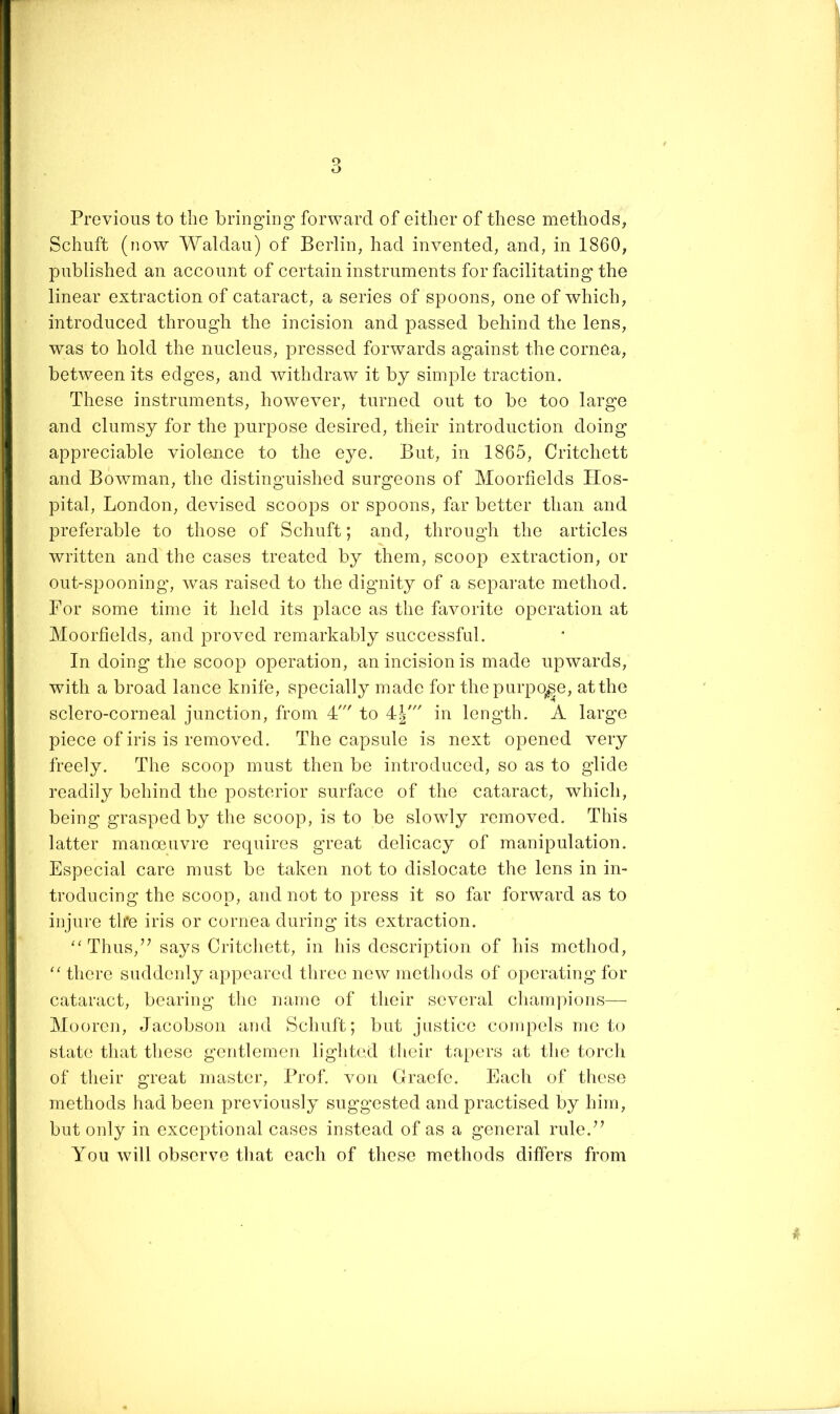 Previous to the bring'ing forward of either of these methods, Schuft (now Waldau) of Berlin, had invented, and, in 1860, published an account of certain instruments for facilitating the linear extraction of cataract, a series of spoons, one of which, introduced through the incision and passed behind the lens, was to hold the nucleus, pressed forwards against the cornea, between its edges, and withdraw it by simple traction. These instruments, however, turned out to be too large and clumsy for the purpose desired, their introduction doing appreciable violence to the eye. But, in 1865, Critchett and Bowman, the distinguished surgeons of Moorlields Hos- pital, London, devised scoops or spoons, far better than and preferable to those of Schuft; and, through the articles written and the cases treated by them, scoop extraction, or out-spooning, was raised to the dignity of a separate method. For some time it held its place as the favorite operation at Moorfields, and proved remarkably successful. In doing the scoop operation, an incision is made upwards, with a broad lance knife, specially made for thepurpq^e, atthe sclero-corneal junction, from 4' to 4=}/ in length. A large piece of iris is removed. The capsule is next opened very freely. The scoop must then be introduced, so as to glide readily behind the posterior surface of the cataract, which, being grasped by the scoop, is to be slowly removed. This latter manoeuvre requires great delicacy of manipulation. Especial care must be taken not to dislocate the lens in in- troducing the scoop, and not to press it so far forward as to injure th‘e iris or cornea during its extraction. ‘'Thus,’’ says Critcliett, in his description of his method, “ there suddeidy appeared three new methods of operating for cataract, bearing the name of their several c]iani])ions— Mooren, Jacobson and Schuft; but justice compels me to state that these gentlemen lighted tlieir tapers at the torcli of their great master. Prof, von Graefe. Each of these methods had been previously suggested and practised by him, but only in exceptional cases instead of as a general rule.” You Avill observe that each of these methods differs from