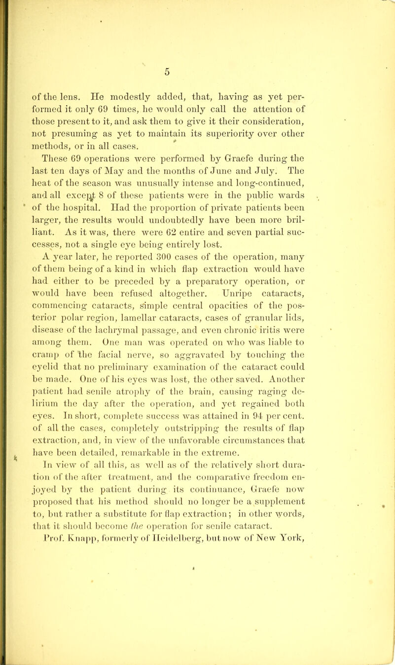 of the lens. He modestly added, that, having as yet per- formed it only 69 times, he would only call the attention of those present to it, and ask them to give it their consideration, not presuming as yet to maintain its superiority over other methods, or in all cases. These 69 operations were performed by Glraefe during the last ten days of May and the months of June and July. The heat of the season was unusually intense and long-continued, and all excej^t 8 of these patients were in the public wards * of the hospital. Had the proportion of private patients been larger, the results would undoubtedly have been more bril- liant. As it was, there were 62 entire and seven partial suc- cesses, not a single eye being entirely lost. A year later, he reported 300 cases of the operation, many of them being of a kind in which flap extraction would have had either to be preceded by a preparatory operation, or would have been refused altogether. Unripe cataracts, commencing cataracts, simple central opacities of the pos- terior polar region, lamellar cataracts, cases of granular lids, disease of the lachrymal passage, and even chronic iritis were among them. One man was operated on who was liable to cramp of the facial nerve, so aggravated by touching the eyelid that no preliminary examination of the cataract could be made. One of his eyes was lost, the other saved. Another patient had senile atrophy of the brain, causing raging de- lirium the day after the operation, and yet regained both eyes. In short, complete success was attained in 94 percent, of all the cases, completely outstripping the results of flap extraction, and, in view of the unfavorable circumstances that have been detailed, remarkable in the extreme. In view of all this, as well as of tlie relatively short dura- tion of tlie after treatment, and the comparative freedom en- joyed by the patient during its continuance. Grade now proposed that his method should no longer be a supplement to, but rather a substitute for flap extraction; in other \yords, that it should become the operation for senile cataract. Prof. Knapp, formerly of Heidell)erg, but now of New York,