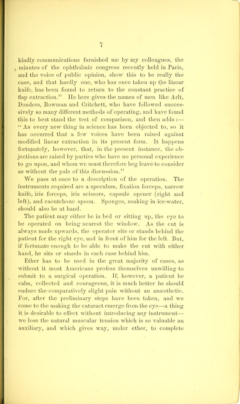 kindly communications furnished me by my colleagues, tlie minutes of the ophthalmic congress recently held in Paris, and the voice of public opinion, show this to be really tlie case, and that hardly one, who has once taken up the linear knife, has been found to return to the constant practice of flap extraction/’ Pie here gives the names of men like Arlt, Ponders, Bowman and Critchett, who have followed succes- sively so many different methods of operating, and have found this to best stand the test of comparison, and then adds :— As every new thing in science has been objected to, so it has occurred that a few voices have been raised against modified linear extraction in its present form. It happens fortunately, however, that, in the pt-esent instance, the ob- jections are raised by parties who have no personal experience to go upon, and whom we must therefore beg leave to consider as without the pale of this discussion.” We pass at once to a description of the operation. The instruments required are a speculum, fixation forceps, narrow knife, iris forceps, iris scissors, capsule opener (rig'ht and left), and caoutchouc spoon. Sponges, soaking in ice-water, should also be at hand. The patient may either be in bed or sitting up, the eye to be operated on being nearest the window. As the cnt is always made upwards, the operator sits or stands behind the patient for the right eye, and in front of him for the left. But, if fortunate enough to be able to make the cut with either hand, he sits or stands in each case behind him. Ether has to be used in the great majority of cases, as without it most Americans profess themselves unwilling to submit to a surgical operation. If, however, a patient be calm, collected and courageous, it is much better he should endure the comparatively slight pain without an anmsthetic. For, after the preliminary steps have been taken, and we come to the making the cataract emerge from the eye—a thing it is desirable to elfect without introducing any instrument— we lose the natural muscular tension which is so valuable an auxiliary, and which gives way, under ether, to complete