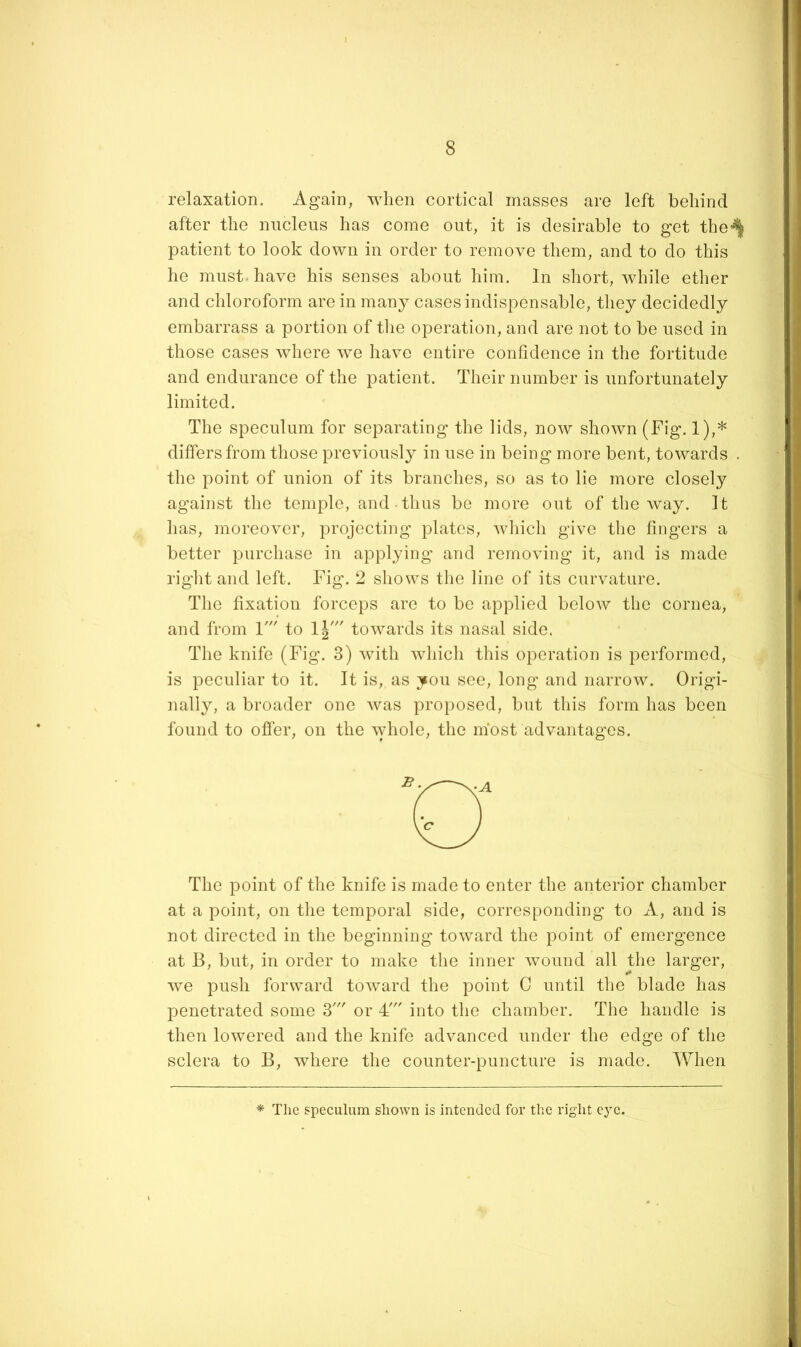 relaxation. Ag^ain, when cortical masses are left behind after the nucleus has come out, it is desirable to get the*^ patient to look down in order to remove them, and to do this he must-have his senses about him. In short, while ether and chloroform are in many cases indispensable, they decidedly embarrass a portion of the operation, and are not to be used in those cases where we have entire confidence in the fortitude and endurance of the patient. Their number is unfortunately limited. The speculum for separating the lids, now shown (Fig. 1),* differs from those previously in use in being more bent, towards . the point of union of its branches, so as to lie more closely against the temple, and thus be more out of the way. It has, moreover, projecting plates, which give the fingers a better purchase in applying and removing it, and is made right and left. Fig. 2 shows the line of its curvature. The fixation forceps are to be applied below the cornea, and from 1' to 1|' towards its nasal side. The knife (Fig. 3) with which this operation is performed, is peculiar to it. It is, as you see, long and narrow. Origi- nally, a broader one was proposed, but this form has been found to ofier, on the whole, the most advantages. The point of the knife is made to enter the anterior chamber at a point, on the temporal side, corresponding to A, and is not directed in the beginning toward the point of emergence at B, but, in order to make the inner wound all the larger, we push forward toward the point C until the blade has penetrated some 3' or 4' into the chamber. The handle is then lowered and the knife advanced under the edge of the sclera to B, where the counter-puncture is made. When *■ The speculum shown is intended for the right eye.