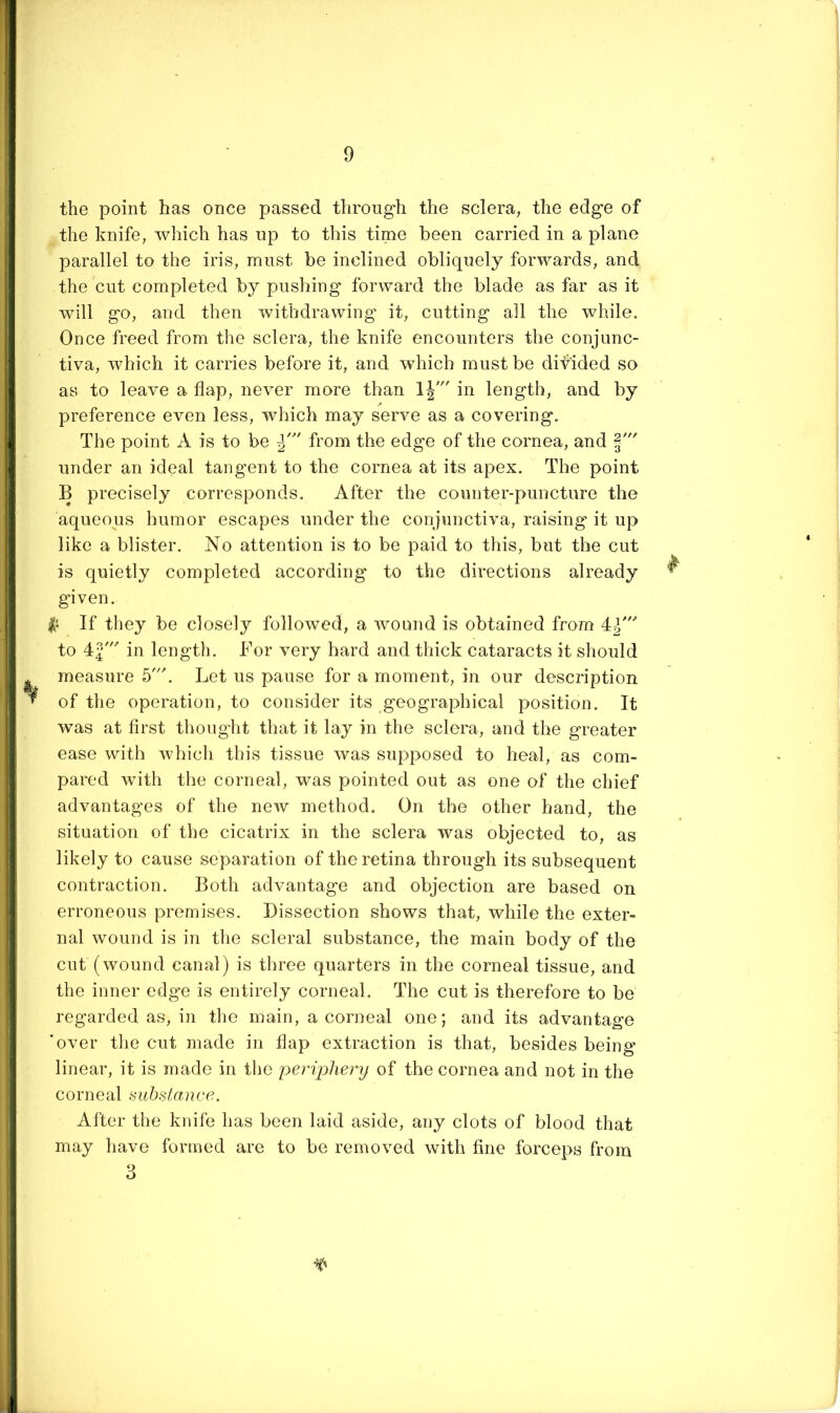 the point has once passed through the sclera, the edge of the knife, which has up to this time been carried in a plane parallel to the iris, must be inclined obliquely forwards, and the cut completed by pushing forward the blade as far as it will go, and then withdrawing it, cutting all the while. Once freed from the sclera, the knife encounters the conjunc- tiva, which it carries before it, and which must be difided so as to leave a flap, never more than Ij' in length, and by preference even less, which may serve as a covering. The point A is to be from the edge of the cornea, and under an ideal tangent to the cornea at its apex. The point B precisely corresponds. After the counter-puncture the aqueous humor escapes under the conjunctiva, raising* it up like a blister. No attention is to be paid to this, but the cut is quietly completed according to the directions already ^ given. If they be closely followed, a wound is obtained from 4^^ to 42' in length. Bor very hard and thick cataracts it should ^ measure 5'. Let us pause for a moment, in our description of the operation, to consider its geographical position. It was at first thought that it lay in the sclera, and the greater ease with which this tissue was supposed to heal, as com- pared with the corneal, was pointed out as one of the chief advantages of the new method. On the other hand, the situation of the cicatrix in the sclera was objected to, as likely to cause separation of the retina through its subsequent contraction. Both advantage and objection are based on erroneous premises. Dissection shows that, while the exter- nal wound is in the scleral substance, the main body of the cut (wound canal) is three quarters in the corneal tissue, and the inner edge is entirely corneal. The cut is therefore to be regarded as, in the main, a corneal one; and its advantage 'over the cut made in flap extraction is that, besides being linear, it is made in the periphery of the cornea and not in the corneal substance. After the knife has been laid aside, any clots of blood that may have formed are to be removed with fine forceps from 3