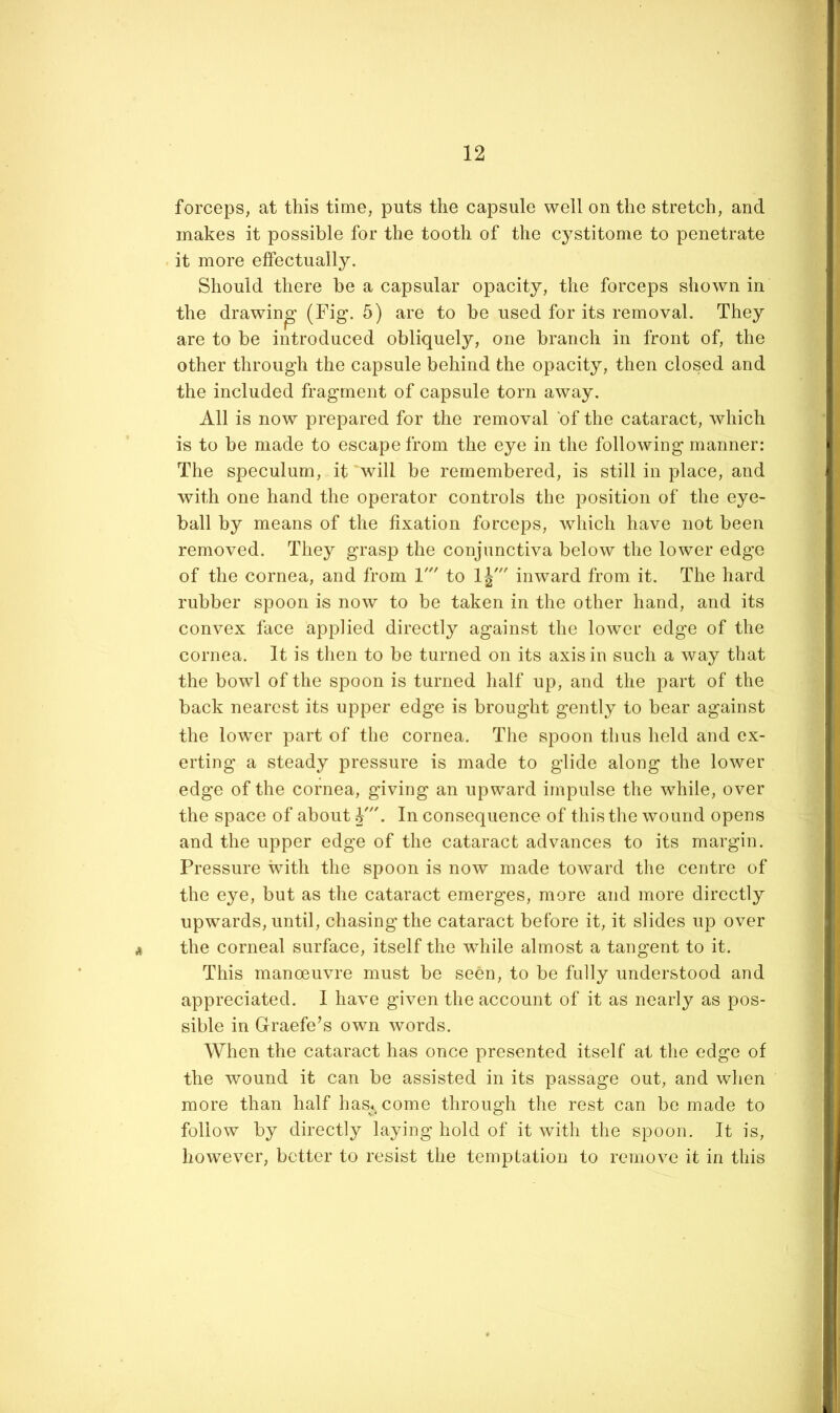 forceps, at this time, puts the capsule well on the stretch, and makes it possible for the tooth of the cystitome to penetrate it more effectually. Should there be a capsular opacity, the forceps shown in the drawing (Fig. 5) are to be used for its removal. They are to be introduced obliquely, one branch in front of, the other througdi the capsule behind the opacity, then closed and the included fragment of capsule torn away. All is now prepared for the removal of the cataract, which is to be made to escape from the eye in the following manner: The speculum, it will be remembered, is still in place, and with one hand the operator controls the position of the eye- ball by means of the fixation forceps, which have not been removed. They grasp the conjunctiva below the lower edge of the cornea, and from 1' to Ij' inward from it. The hard rubber spoon is now to be taken in the other hand, and its convex face applied directly against the lower edge of the cornea. It is then to be turned on its axis in such a way that the bowl of the spoon is turned lialf up, and the part of the back nearest its upper edge is brought gently to bear against the lower part of the cornea. The spoon thus held and ex- erting a steady pressure is made to glide along the lower edge of the cornea, giving an upward impulse the while, over the space of about V. In consequence of this the wound opens and the upper edge of the cataract advances to its margin. Pressure vdth the spoon is now made toward the centre of the eye, but as the cataract emerges, more and more directly upwards, until, chasing the cataract before it, it slides up over the corneal surface, itself the wdiile almost a tangent to it. This manoeuvre must be seen, to be fully understood and appreciated. I have given the account of it as nearly as pos- sible in Graefe’s own words. When the cataract has once presented itself at the edge of the wound it can be assisted in its passage out, and when more than half has^come through the rest can be made to follow by directly laying hold of it with the spoon. It is, however, better to resist the temptation to remove it in this