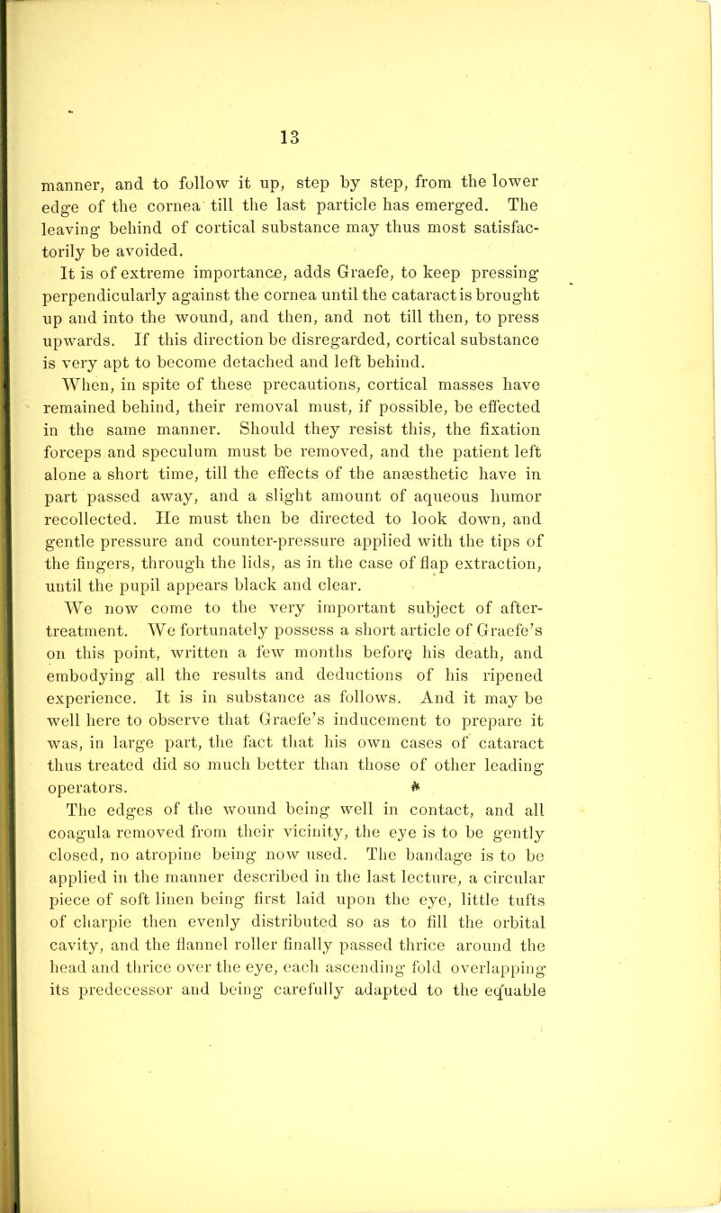 manner, and to follow it up, step by step, from the lower edge of the cornea till the last particle has emerged. The leaving behind of cortical substance may thus most satisfac- torily be avoided. It is of extreme importance, adds Graefe, to keep pressing perpendicularly against the cornea until the cataract is brought up and into the wound, and then, and not till then, to press upwards. If this direction be disregarded, cortical substance is very apt to become detached and left behind. When, in spite of these precautions, cortical masses have remained behind, their removal must, if possible, be effected in the same manner. Should they resist this, the fixation forceps and speculum must be removed, and the patient left alone a short time, till the effects of the anesthetic have in part passed away, and a slight amount of aqueous humor recollected. lie must then be directed to look down, and gentle pressure and counter-pressure applied with the tips of the fingers, through the lids, as in the case of flap extraction, until the pupil appears black and clear. We now come to the very important subject of after- treatment. We fortunately possess a short article of Graefe’s on this point, written a few months before his death, and embodying all the results and deductions of his ripened experience. It is in substance as follows. And it may be well here to observe that Graefe’s inducement to prepare it was, in large part, the fact that his own cases of cataract thus treated did so much better than those of other leading operators. ^ The edges of the wound being well in contact, and all coagula removed from their vicinity, the eye is to be gently closed, no atropine being now used. The bandage is to bo applied in the manner described in the last lecture, a circular piece of soft linen being first laid upon the eye, little tufts of charpie then evenly distributed so as to fill the orbital cavity, and the flannel roller finally passed thrice around the head and thrice over the eye, each ascending fold overlapping its predecessor and being carefully adapted to the eqfuable