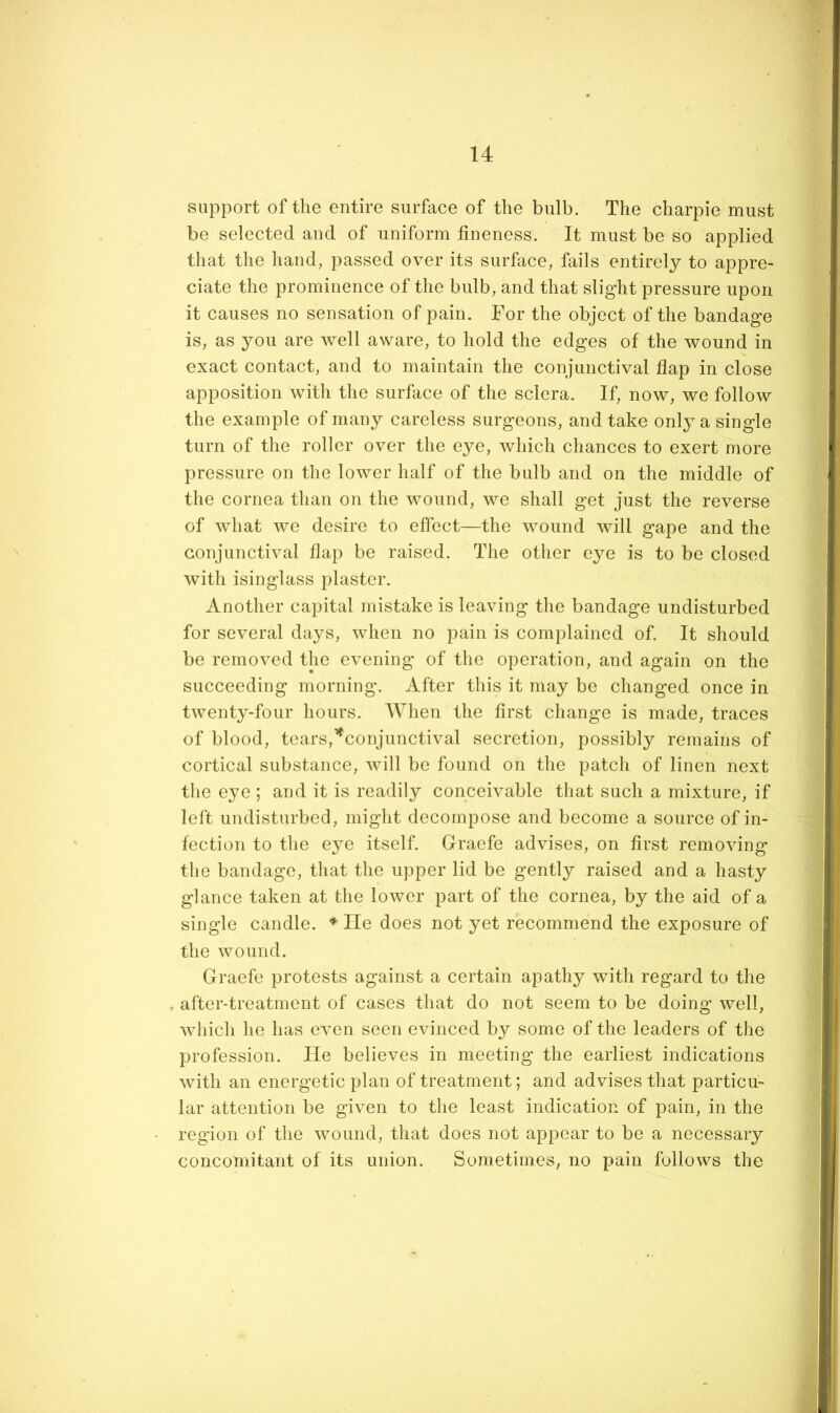 support of the entire surface of the bulb. The charpie must be selected and of uniform fineness. It must be so applied that the hand, passed over its surface, fails entirely to appre- ciate the prominence of the bulb, and that slight pressure upon it causes no sensation of pain. For the object of the bandage is, as you are well aware, to hold the edges of the wound in exact contact, and to maintain the conjunctival flap in close apposition with the surface of the sclera. If, now, we follow the example of many careless surgeons, and take only a single turn of the roller over the eye, which chances to exert more pressure on the lower half of the bulb and on the middle of the cornea than on the wound, we shall get just the reverse of what we desire to effect—the wound will gape and the conjunctival flap be raised. The other eye is to be closed with isinglass plaster. Another capital mistake is leaving the bandage undisturbed for several days, when no pain is complained of. It should be removed the evening of the operation, and again on the succeeding morning. After this it may be changed once in twenty-four hours. When the first change is made, traces of blood, tears,’^conjunctival secretion, possibly remains of cortical substance, will be found on the patch of linen next the ejm; and it is readily conceivable that such a mixture, if left undisturbed, might decompose and become a source of in- fection to the e^m itself. Graefe advises, on first removing the bandage, that the upper lid be gently raised and a hasty glance taken at the lower part of the cornea, by the aid of a single candle. ♦ He does not yet recommend the exposure of the wound. Graefe protests against a certain apathy with regard to the , after-treatment of cases that do not seem to be doing well, which he has even seen evinced by some of the leaders of the profession. He believes in meeting the earliest indications with an energetic plan of treatment; and advises that particu- lar attention be given to the least indication of pain, in the region of the wound, that does not appear to be a necessary concomitant of its union. Sometimes, no pain follows the