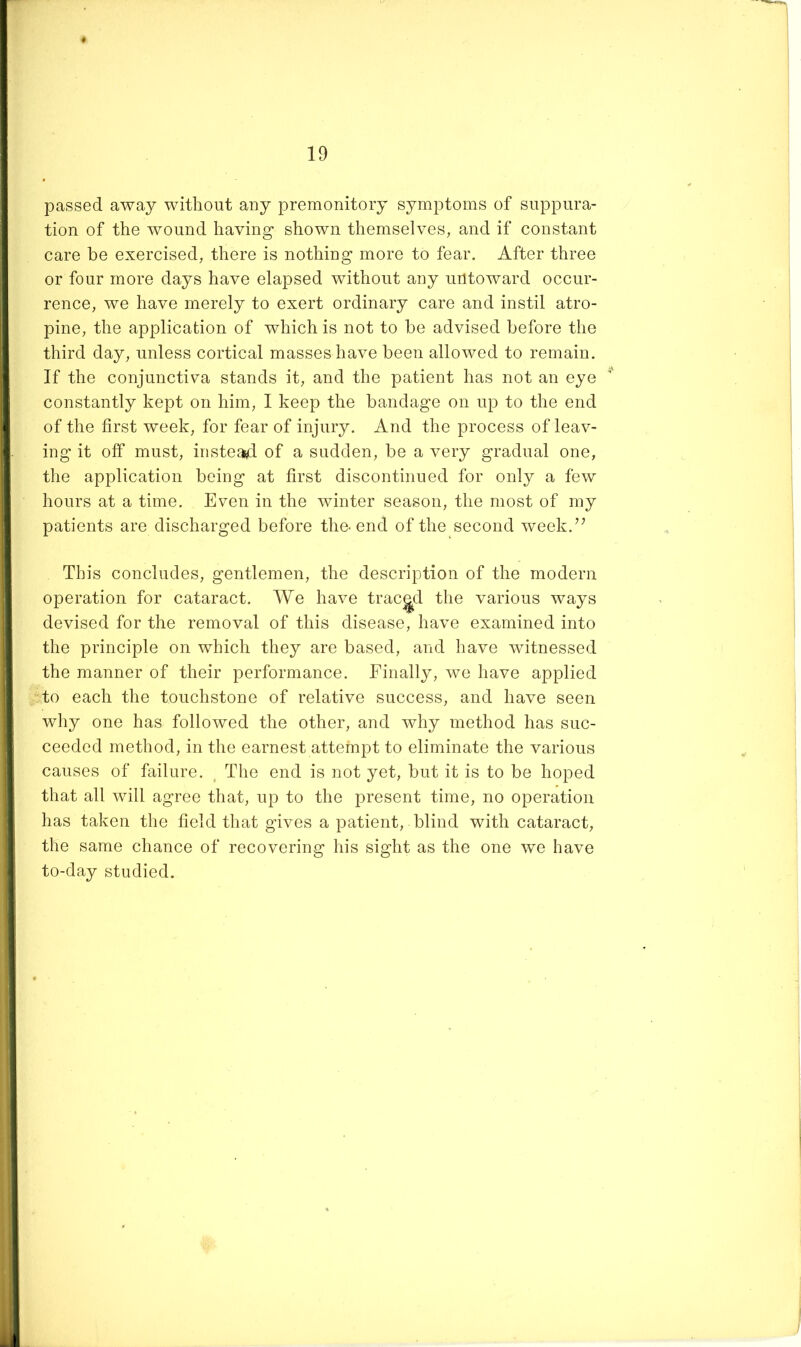 passed away without any premonitory symptoms of suppura- tion of the wound having- shown themselves, and if constant care be exercised, there is nothing more to fear. After three or four more days have elapsed without any untoward occur- rence, we have merely to exert ordinary care and instil atro- pine, the application of which is not to be advised before the third day, unless cortical masses have been allowed to remain. If the conjunctiva stands it, and the patient has not an eye constantly kept on him, I keep the bandage on up to the end of the first week, for fear of injury. And the process of leav- ing it off must, instea^I of a sudden, be a very gradual one, the application being at first discontinued for only a few hours at a time. Even in the winter season, the most of my patients are discharged before the-end of the second week.’^ This concludes, gentlemen, the description of the modern operation for cataract. We have traced the various ways devised for the removal of this disease, have examined into the principle on which they are based, and have witnessed the manner of their performance. Finally, we have applied to each the touchstone of relative success, and have seen why one has followed the other, and why method has suc- ceeded method, in the earnest attempt to eliminate the various causes of failure. , The end is not yet, but it is to be hoped that all will agree that, up to the present time, no operation has taken the field that gives a patient, blind with cataract, the same chance of recovering his sight as the one we have to-day studied.