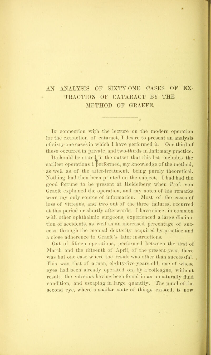 AN ANALYSIS OF SIXTY-ONE CASES OF EX- TRACTION OF CATARACT BY THE METHOD OF GRAEFE, In connection wijbh the lecture on the modern operation for the extraction of cataract, I desire to present an analysis of sixty-one case’s in which I have performed it. One-third of these occurred in private, and two-thirds in Infirmary practice. It should be stated in the outset that this list includes the earliest operations I performed, my knowledge of the method, as well as of the after-treatment, being purely theoretical. Nothing had then been printed on tlie subject. I had had the good fortune to be present at Heidelberg when Prof, von Graefe explained the operation, and my notes of his remarks were my only source of information. Most of the cases of loss of vitreous, and two out of the three failures, occurred at this period or shortly afterwards. I have since, in common with other ophthalmic surgeons, experienced a large diminu- tion of accidents, as well as an increased percentage of suc- cess, through the manual dexterity acquired by practice and a close adherence to Graefe’s later instructions. Out of fifteen operations, performed between tlie first of March and the fifteenth of April, of the present year, there was but one case wliere the result was other than successful. This was that of a man, eighty-five years old, one of whose eyes had been already operated on, by a colleague, without result, the vitreous having been found in an unnaturally fluid condition, and escaping in large quantity, The pupil of the second eye, where a similar state of things existed, is now