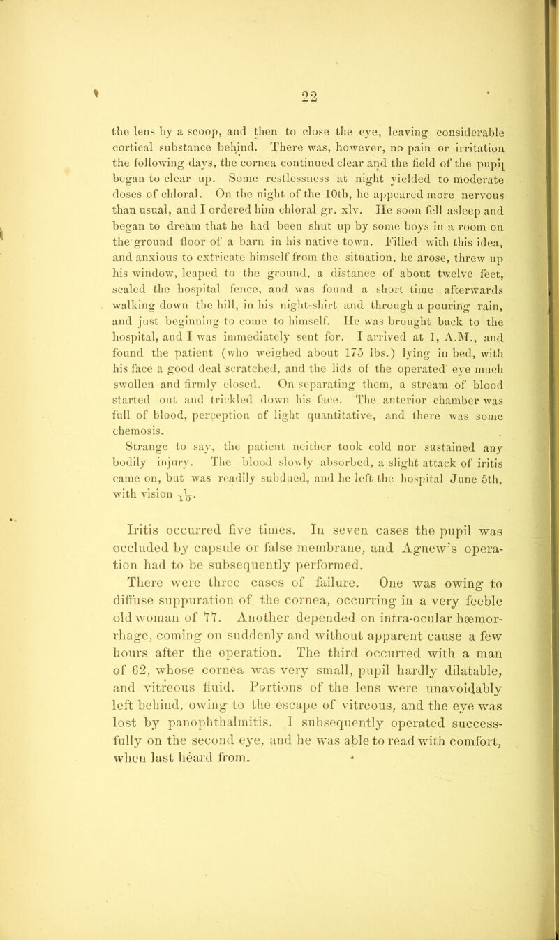 \ the lens by a scoop, and then to close the eye, leaving considerable cortical substance behind. There was, however, no pain or irritation the following days, the cornea continued clear and the field of the pupi[ began to clear up. Some restlessness at night yielded to moderate doses of chloral. On the night of the 10th, he appeared more nervous than usual, and I ordered him chloral gr. xlv. He soon fell asleep and began to dream that he had been shut up by some boys in a room on the'ground floor of a barn in his native town. Filled with this idea, and anxious to extricate himself from the situation, he arose, threw up his window, leaped to the ground, a distance of about twelve feet, scaled the hospital fence, and Avas found a short time afterwards walking down the hill, in his night-shirt and through a pouring rain, and just beginning to come to himself. lie was brought back to the hospital, and I Avas immediately sent for. I arrived at 1, A.M., and found the patient (who Aveighed about 175 lbs.) lying in bed, with his face a good deal scratched, and the lids of the operated eye much SAvollen and firmly closed. On separating them, a stream of blood started out and trickled doAvn his face. The anterior chamber Avas full of blood, perception of light quantitative, and there Avas some chemosis. Strange to say, the patient neither took cold nor sustained any bodily injury. The blood sloAvly absorbed, a slight attack of iritis came on, but Avas readily subdued, and he left the hospital June 5th, with vision -j-\j. Iritis occurred five times. In seven cases the pupil was occluded by capsule or false membrane, and xlgnew’s opera- tion had to be subsequently performed. There were three cases of failure. One was owing to diffuse suppuration of the cornea, occurring in a very feeble old woman of II. Another depended on intra-ocular hemor- rhage, coming on suddenly and without apparent cause a few hours after the operation. The third occurred with a man of 62, whose cornea was very small, pupil hardly dilatable, and vitreous fluid. Portions of the lens were unavoidably left behind, owing to the escape of vitreous, and the eye was lost by panophthalmitis. I subsequently operated success- fully on the second eye, and he was able to read with comfort, when last heard from.