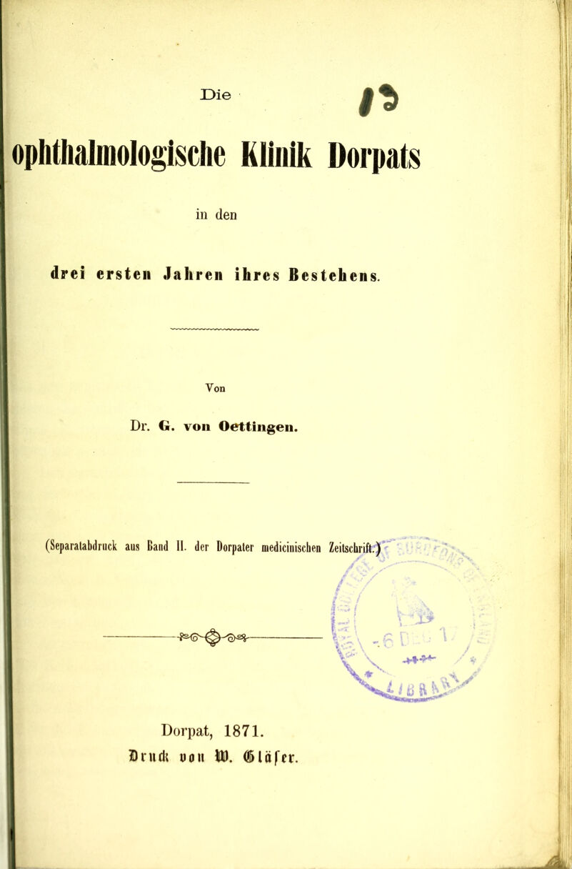 Die ophthalmologlsclie Klinik Dorpats in den drei ersten Jahren ihres Bestehens. Von Dr. G. von Oettingen. (Separalabdnick aus Band 11. der Dorpater medicinischen Zeitschrift,)’ V ■. Dorpat, 1871. Bnidt naii (Slüfcr.