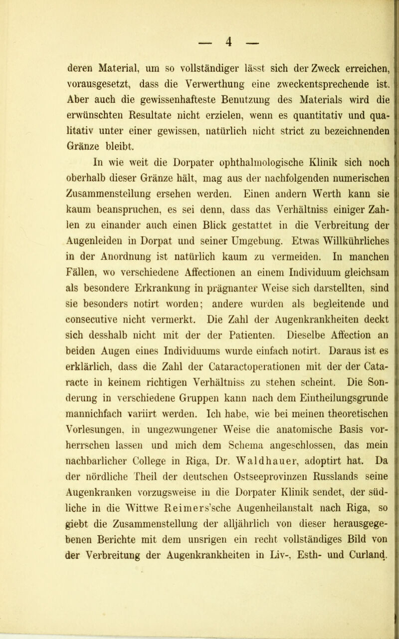 deren Material, um so vollständiger lässt sich der Zweck erreichen, vorausgesetzt, dass die Verwerthung eine zweckentsprechende ist. Aber auch die gewissenhafteste Benutzung des Materials wird die erwünschten Resultate nicht erzielen, wenn es quantitativ und qua- litativ unter einer gewissen, natürlich nicht strict zu bezeichnenden Gränze bleibt. In wie weit die Dorpater ophthalinologische Klinik sich noch oberhalb dieser Gränze hält, mag aus der nachfolgenden numerischen Zusammenstellung ersehen werden. Einen andern Werth kann sie kaum beanspruchen, es sei denn, dass das Verhältniss einiger Zah- len zu einander auch einen Blick gestattet in die Verbreitung der Augenleiden in Dorpat und seiner Umgebung. Etwas Willkührliches in der Anordnung ist natürlich kaum zu vermeiden. In manchen Fällen, wo verschiedene Affectionen an einem Individuum gleichsam als besondere Erkrankung in prägnanter Weise sich darstellten, sind sie besonders notirt worden; andere wurden als begleitende und consecutive nicht vermerkt. Die Zahl der Augenkrankheiten deckt sich desshalb nicht mit der der Patienten. Dieselbe Alfection an beiden Augen eines Individuums wurde einfach notirt. Daraus ist es erklärlich, dass die Zahl der Cataractoperationen mit der der Cata- racte in keinem richtigen Verhältniss zu stehen scheint. Die Son- derung in verschiedene Gmppen kann nach dem Eintheilungsgrunde mannichfach variirt werden. Ich habe, wie bei meinen theoretischen Vorlesungen, in ungezwungener Weise die anatomische Basis vor- herrschen lassen und mich dem Schema angeschlossen, das mein nachbarlicher College in Riga, Dr. Wald hau er, adoptirt hat. Da der nördliche Theil der deutschen Ostseeprovinzen Russlands seine Augenkranken vorzugsweise in die Dorpater Klinik sendet, der süd- liche in die Wittwe Reimers’sche Augenheilanstalt nach Riga, so giebt die Zusammenstellung der alljährlich von dieser herausgege- benen Berichte mit dem unsrigen ein recht vollständiges Bild von der Verbreitung der Augenkrankheiten in Liv-, Esth- und Curland.