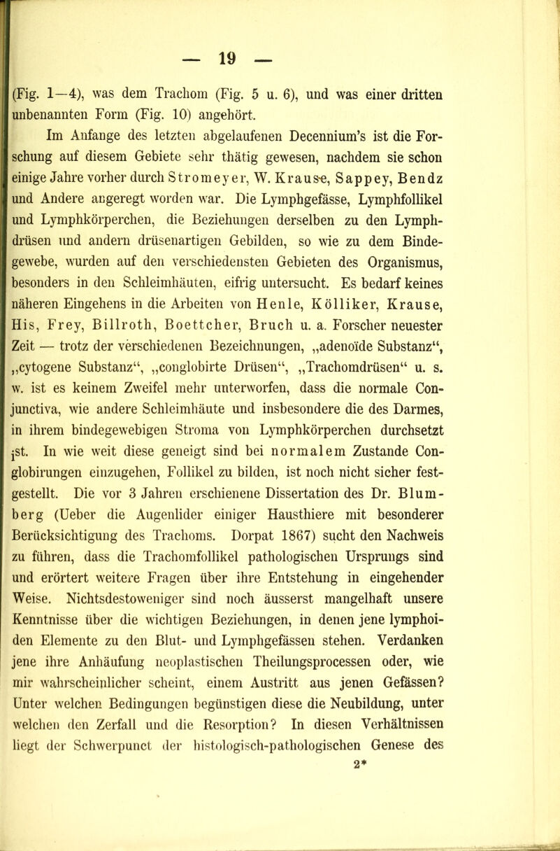 (Fig. 1—4), was dem Trachom (Fig. 5 u. 6), und was einer dritten unbenannten Form (Fig. 10) angehört. Im Anfänge des letzten abgelaufenen Decennium’s ist die For- schung auf diesem Gebiete sehr thätig gewesen, nachdem sie schon einige Jahre vorher durch Strom eye r, W. Krause, Sappey, Bendz und Andere angeregt worden war. Die Lymphgefässe, Lymphfollikel und Lymphkörperchen, die Beziehungen derselben zu den Lymph- drüsen und andern drüsenartigen Gebilden, so wie zu dem Binde- gewebe, wurden auf den verschiedensten Gebieten des Organismus, besonders in den Schleimhäuten, eifrig untersucht. Es bedarf keines näheren Eingehens in die Arbeiten von Henle, Kölliker, Krause, His, Frey, Billroth, Boettcher, Bruch u. a. Forscher neuester Zeit — trotz der verschiedenen Bezeichnungen, „adenoide Substanz“, „cytogene Substanz“, „conglobirte Drüsen“, „Trachomdrüsen“ u. s. w. ist es keinem Zweifel mehr unterworfen, dass die normale Con- junctiva, wie andere Schleimhäute und insbesondere die des Darmes, in ihrem bindegewebigen Stroma von Lymphkörperchen durchsetzt jSt. In wie weit diese geneigt sind bei normalem Zustande Con- globirungen einzugehen, Follikel zu bilden, ist noch nicht sicher fest- gestellt. Die vor 3 Jahren erschienene Dissertation des Dr. Blum- berg (lieber die Augenlider einiger Hausthiere mit besonderer Berücksichtigung des Trachoms. Dorpat 1867) sucht den Nachweis zu führen, dass die Trachomfollikel pathologischen Ursprungs sind und erörtert weitere Fragen über ihre Entstehung in eingehender Weise. Nichtsdestoweniger sind noch äusserst mangelhaft unsere Kenntnisse über die wichtigen Beziehungen, in denen jene lymphoi- den Elemente zu den Blut- und Lymphgefässen stehen. Verdanken jene ihre Anhäufung neoplastischen Theilungsprocessen oder, wie mir wahrscheinlicher scheint, einem Austritt aus jenen Gefässen? Unter welchen Bedingungen begünstigen diese die Neubildung, unter welchen den Zerfall und die Resorption? In diesen Verhältnissen liegt der Schwerpunct der histologisch-pathologischen Genese des 2*