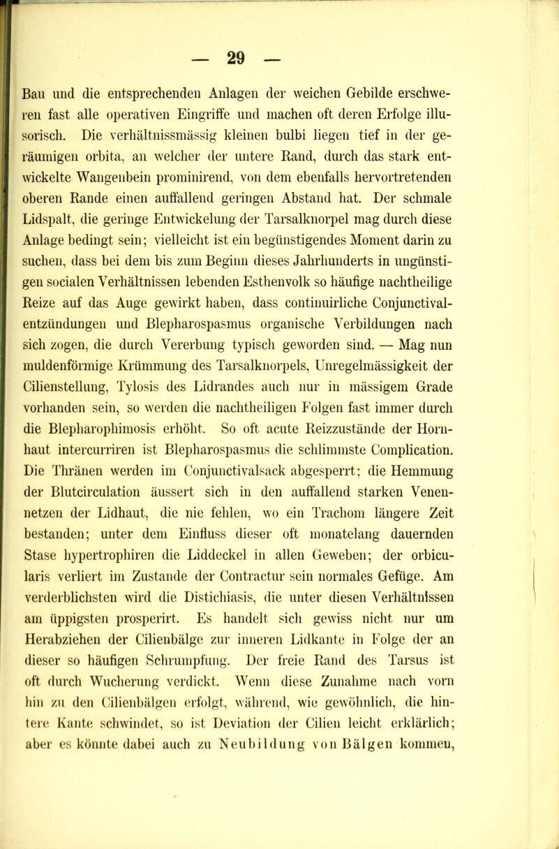 Bau und die entsprechenden Anlagen der weichen Gebilde erschwe- ren fast alle operativen Eingriffe und machen oft deren Erfolge illu- sorisch. Die verhältnissinässig kleinen bulbi liegen tief in der ge- räumigen orbita, an welcher der untere Band, durch das stark ent- wickelte Wangenbein prominirend, von dem ebenfalls hervortretenden oberen Rande einen auffallend geringen Abstand hat. Der schmale Lidspalt, die geringe Entwickelung der Tarsalknorpel mag durch diese Anlage bedingt sein; vielleicht ist ein begünstigendes Moment darin zu suchen, dass bei dem bis zum Beginn dieses Jahrhunderts in ungünsti- gen socialen Verhältnissen lebenden Esthenvolk so häufige nachtheilige Reize auf das Auge gewirkt haben, dass continuirliche Conjunctival- entzündungen und Blepharospasmus organische Verbildungen nach sich zogen, die durch Vererbung typisch geworden sind. — Mag nun muldenförmige Krümmung des Tarsalknorpels, Unregelmässigkeit der Cilienstellung, Tylosis des Lidrandes auch nur in mässigem Grade vorhanden sein, so werden die nachtheiligen Folgen fast immer durch die Blepharophimosis erhöht. So oft acute Reizzustände der Horn- haut intercurriren ist Blepharospasmus die schlimmste Complication. Die Thränen werden im Conjunctivalsack abgesperrt; die Hemmung der Blutcirculation äussert sich in den auffallend starken Venen- netzen der Lidhaut, die nie fehlen, wo ein Trachom längere Zeit bestanden; unter dem Einfluss dieser oft monatelang dauernden Stase hypertrophiren die Liddeckel in allen Geweben; der orbicu- laris verliert im Zustande der Contractur sein normales Gefüge. Am verderblichsten wird die Distichiasis, die unter diesen Verhältnissen am üppigsten prosperirt. Es handelt sich gewiss nicht nur um Herabziehen der Cilienbälge zur inneren Lidkante in Folge der an dieser so häufigen Schrumpfung. Der freie Rand des Tarsus ist oft durch Wucherung verdickt. Wenn diese Zunahme nach vorn hin zu den Cilienbälgen erfolgt, während, wie gewöhnlich, die hin- tere Kante schwindet, so ist Deviation der Cilien leicht erklärlich; aber es könnte dabei auch zu Neubildung von Bälgen kommen,