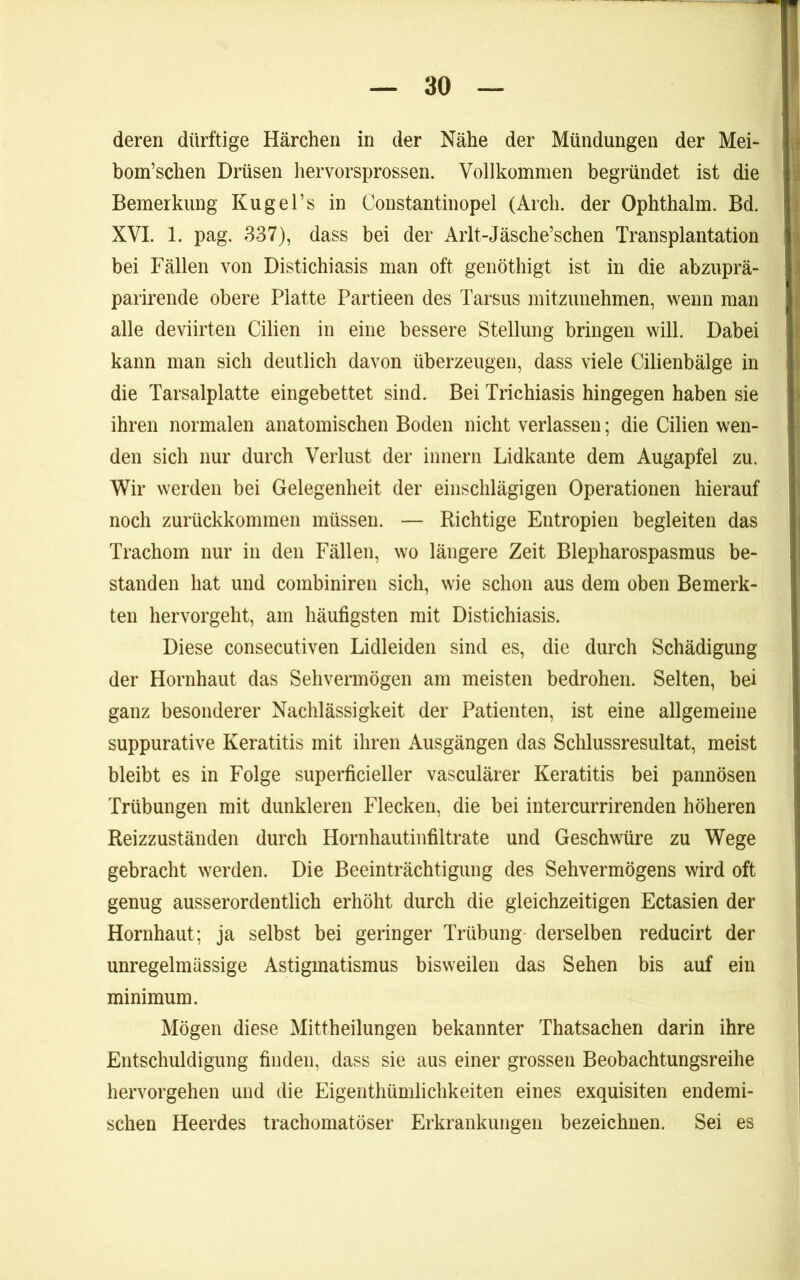 deren dürftige Härchen in der Nähe der Mündungen der Mei- bom’schen Drüsen hervorsprossen. Vollkommen begründet ist die Bemerkung Kugel’s in Constantinopel (Arch. der Ophthalm. Bd. XVI. 1. pag. 337), dass bei der iVrlt-Jäsche’schen Transplantation bei Fällen von Distichiasis man oft genötbigt ist in die abzuprä- parirende obere Platte Partieen des Tarsus mitzimehmen, wenn man alle deviirten Cilien in eine bessere Stellung bringen will. Dabei kann man sieb deutlich davon überzeugen, dass viele Cilienbälge in die Tarsalplatte eingebettet sind. Bei Triebiasis hingegen haben sie ihren normalen anatomischen Boden nicht verlassen; die Cilien wen- den sich nur durch Verlust der innerii Lidkante dem Augapfel zu. Wir werden bei Gelegenheit der einschlägigen Operationen hierauf noch zurückkommen müssen. — Richtige Entropien begleiten das Trachom nur in den Fällen, wo längere Zeit Blepharospasmus be- standen hat und combiniren sich, wie schon aus dem oben Bemerk- ten hervorgeht, am häufigsten mit Distichiasis. Diese consecutiven Lidleiden sind es, die durch Schädigung der Hornhaut das Sehvermögen am meisten bedrohen. Selten, bei ganz besonderer Nachlässigkeit der Patienten, ist eine allgemeine suppurative Keratitis mit ihren Ausgängen das Schlussresultat, meist bleibt es in Folge superficieller vasculärer Keratitis bei pannösen Trübungen mit dunkleren Flecken, die bei intercurrirenden höheren Reizzuständen durch Hornhautinfiltrate und Geschwüre zu Wege gebracht werden. Die Beeinträchtigung des Sehvermögens wird oft genug ausserordentlich erhöht durch die gleichzeitigen Ectasien der Hornhaut; ja selbst bei geringer Trübung derselben reducirt der unregelmässige Astigmatismus bisweilen das Sehen bis auf ein minimum. Mögen diese Mittheilungen bekannter Thatsachen darin ihre Entschuldigung finden, dass sie aus einer grossen Beobachtungsreihe hervorgehen und die Eigenthümlichkeiten eines exquisiten endemi- schen Heerdes trachomatöser Erkrankungen bezeichnen. Sei es