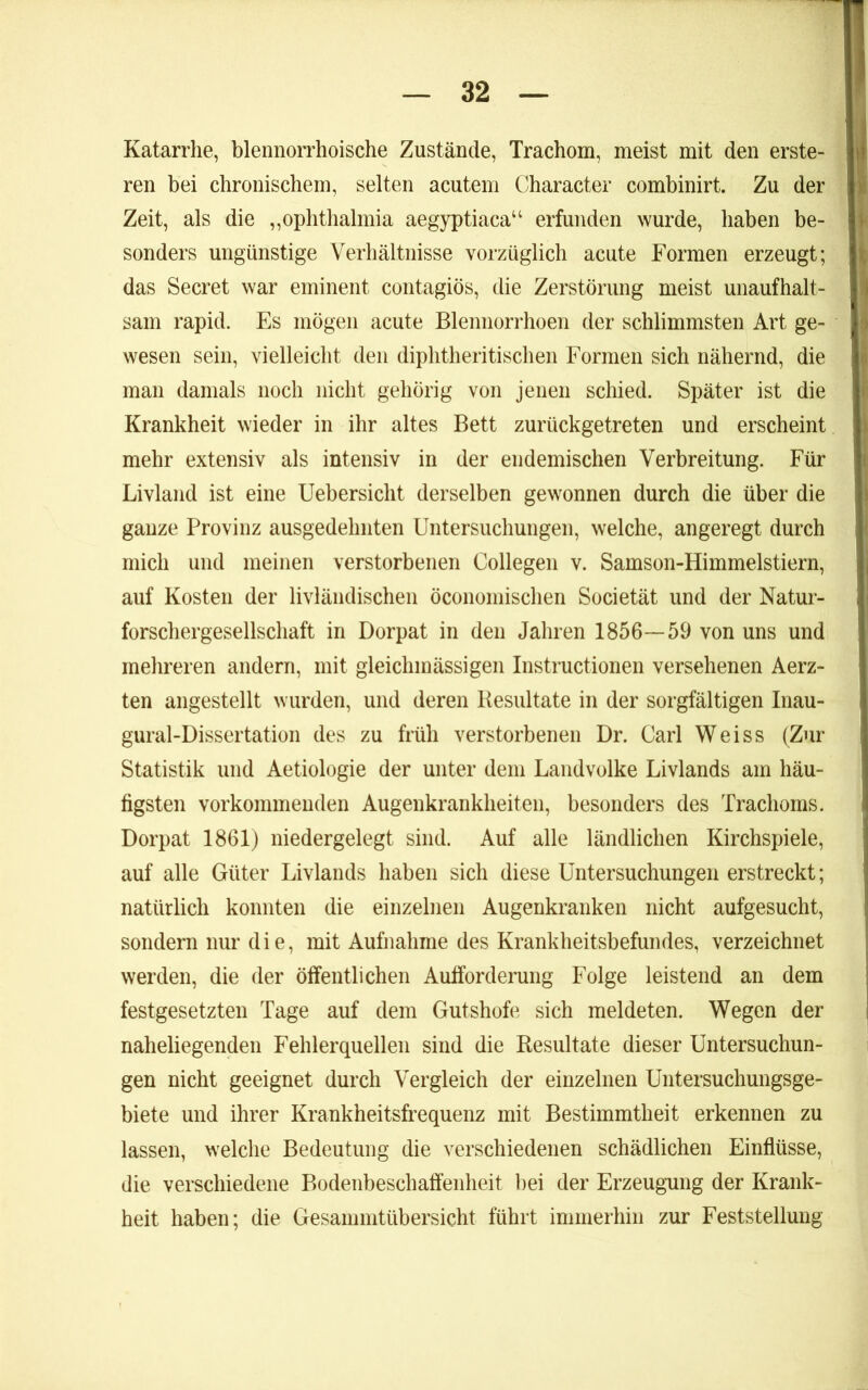 Katarrhe, blennorrhoische Zustände, Trachom, meist mit den erste- ren bei chronischem, selten acutem Character combinirt. Zu der Zeit, als die ,,ophthalmia aegyptiaca‘‘ erfunden wurde, haben be- sonders ungünstige Verhältnisse vorzüglich acute Formen erzeugt; das Secret war eminent contagiös, die Zerstörung meist unaufhalt- sam rapid. Es mögen acute Blennorrhoen der schlimmsten Art ge- wesen sein, vielleicht den diphtheritischen Formen sich nähernd, die man damals noch nicht gehörig von jenen schied. Später ist die Krankheit wieder in ihr altes Bett zurückgetreten und erscheint mehr extensiv als intensiv in der endemischen Verbreitung. Für Livland ist eine Uebersicht derselben gewonnen durch die über die ganze Provinz ausgedehnten Untersuchungen, welche, angeregt durch mich und meinen verstorbenen Collegen v. Samson-Himmelstiern, auf Kosten der livländischeii öconomischen Societät und der Natur- forschergesellschaft in Dorpat in den Jahren 1856—59 von uns und mehreren andern, mit gleichmässigen Instructionen versehenen Aerz- ten angestellt wurden, und deren Resultate in der sorgfältigen Inau- gural-Dissertation des zu früh verstorbenen Dr. Carl Weiss (Zur Statistik und Aetiologie der unter dem Landvolke Livlands am häu- figsten vorkommenden Augenkrankheiten, besonders des Trachoms. Dorpat 1861) niedergelegt sind. Auf alle ländlichen Kirchspiele, auf alle Güter Livlands haben sich diese Untersuchungen erstreckt; natürlich konnten die einzelnen Augenkranken nicht aufgesucht, sondern nur die, mit Aufnahme des Krankheitsbefundes, verzeichnet werden, die der öffentlichen Aufforderung Folge leistend an dem festgesetzten Tage auf dem Gutshofe sich meldeten. Wegen der naheliegenden Fehlerquellen sind die Resultate dieser Untersuchun- gen nicht geeignet durch Vergleich der einzelnen Untersuchungsge- biete und ihrer Krankheitsfrequenz mit Bestimmtheit erkennen zu lassen, welche Bedeutung die verschiedenen schädlichen Einflüsse, die verschiedene Bodeiibeschaffenheit bei der Erzeugung der Krank- heit haben; die Gesammtübersicht führt immerhin zur Feststellung