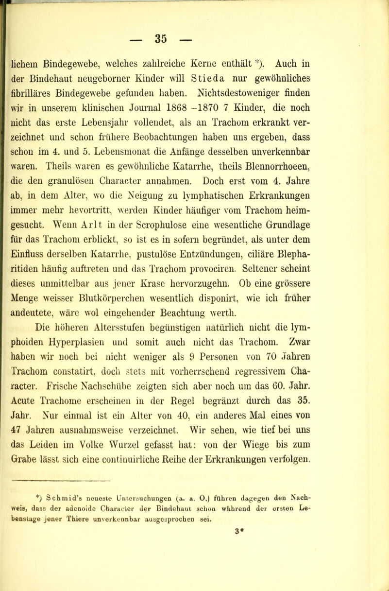 lichem Bindegewebe, welches zahlreiche Kerne enthält *). Auch in der Bindehaut neugeborner Kinder will Stieda nur gewöhnliches fibrilläres Bindegewebe gefunden haben. Nichtsdestoweniger finden wir in unserem klinischen Journal 1868 -1870 7 Kinder, die noch nicht das erste Lebensjahr vollendet, als an Trachom erkrankt ver- zeichnet und schon frühere Beobachtungen haben uns ergeben, dass schon im 4. und 5. Lebensmonat die Anfänge desselben unverkennbar waren. Theils waren es gewöhnliche Katarrhe, theils Blennorrhoeen, die den granulösen Character annahmen. Doch erst vom 4. Jahre ab, in dem Alter, wo die Neigung zu lymphatischen Erkrankungen immer mehr hevortritt, werden Kinder häufiger vom Trachom heim- gesucht. Wenn Arlt in der Scrophulose eine wesentliche Grundlage für das Trachom erblickt, so ist es in sofern begründet, als unter dem Einfluss derselben Katarrhe, pustulöse Entzündungen, ciliäre Blepha- ritiden häufig auftreten und das Trachom provociren. Seltener scheint dieses unmittelbar aus jener Krase hervorzugehn. Ob eine grössere Menge weisser Blutkörperchen wesentlich disponirt, wie ich früher andeutete, wäre wol eingehender Beachtung werth. Die höheren Altersstufen begünstigen natürlich nicht die lym- phoiden Hyperplasien und somit auch nicht das Trachom. Zwar haben wir noch bei nicht weniger als 9 Personen von 70 Jahren Trachom constatirt, doch stets mit vorherrschend regressivem Cha- racter. Frische Nachschübe zeigten sich aber noch um das 60. Jahr. Acute Trachome erscheinen in der Regel begränzt durch das 35. Jahr. Nur einmal ist ein Alter von 40, ein anderes Mal eines von 47 Jahren ausnahmsweise verzeichnet. Wir sehen, wie tief bei uns das Leiden im Volke Wurzel gefasst hat: von der Wiege bis zum Grabe lässt sich eine continuirliche Reihe der Erkrankungen verfolgen. *) Schmidts neueste Untersuchungen (^a. a, O.) führen dagegen den Nach- weis, daas der adenoide Character der Bindehaut schon während der ersten Le- benatage jener Thiere unverkennbar ausgesprochen sei. 3*