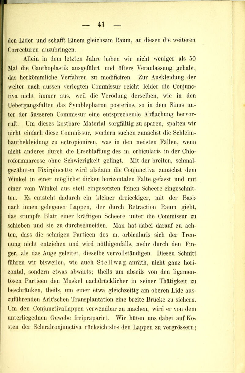 den Lider und schafft Einem gleichsam Raum, an diesen die weiteren Correcturen aiizubringen. Allein in dem letzten Jahre haben wir nicht weniger als 50 Mal die Canthoplastik ausgeführt und öfters Veranlassung gehabt, das herkömmliche Verfahren zu modificiren. Zur Auskleidung der weiter nach aussen verlegten Commissur reicht leider die Conjunc- tiva nicht immer aus, weil die Verödung derselben, wie in den Uebergangsfalten das Symblepharon posterius, so in dem Sinus un- ter der äusseren Commissur eine entsprechende Abflachung hervor- ruft. Um dieses kostbare Material sorgfältig zu sparen, spalten wir nicht einfach diese Commissur, sondern suchen zunächst die Schleim- hautbekleiduiig zu ectropioniren, was in den meisten Fällen, wenn nicht anderes durch die Erschlaffung des m. orbicularis in der Chlo- roformnarcose ohne Schwierigkeit gelingt. Mit der breiten, schmal- gezähnten Fixirpincette wird alsdann die Conjunctiva zunächst dem Winkel in einer möglichst dicken horizontalen Falte gefasst und mit einer vom Winkel ans steil eingesetzten feinen Scheere eingesclmit- ten. Es entsteht dadurch ein kleiner dreieckiger, mit der Basis nach innen gelegener I.appen, der durch Retraction Raum giebt, das stumpfe Blatt einer kräftigen Scheere unter die Commissur zu schieben und sie zu durchschneiden. Man hat dabei darauf zu ach- ten, dass die sehnigen Partieen des m. orbicularis sich der Tren- nung nicht entziehen und wird nöthigenfalls, mehr durch den Fin- ger, als das Auge geleitet, dieselbe vervollständigen. Diesen Schnitt führen wir bisweilen, wie auch Stell wag anräth, nicht ganz hori- zontal, sondern etwas abwärts; theils um abseits von den ligamen- tösen Partieen den Muskel nachdrücklicher in seiner Thätigkeit zu beschränken, theils, um einer etwa gleichzeitig am oberen Lide aus- zuführenden Arlt’schen Transplantation eine breite Brücke zu sichern. Um den Conjunctivallappen verwendbar zu machen, wird er von dem unterliegednen Gewebe freipräparirt. Wir hüten uns dabei auf Ko- sten der Scleralconjunctiva rücksichtslos den Lappen zu vergrösserii;