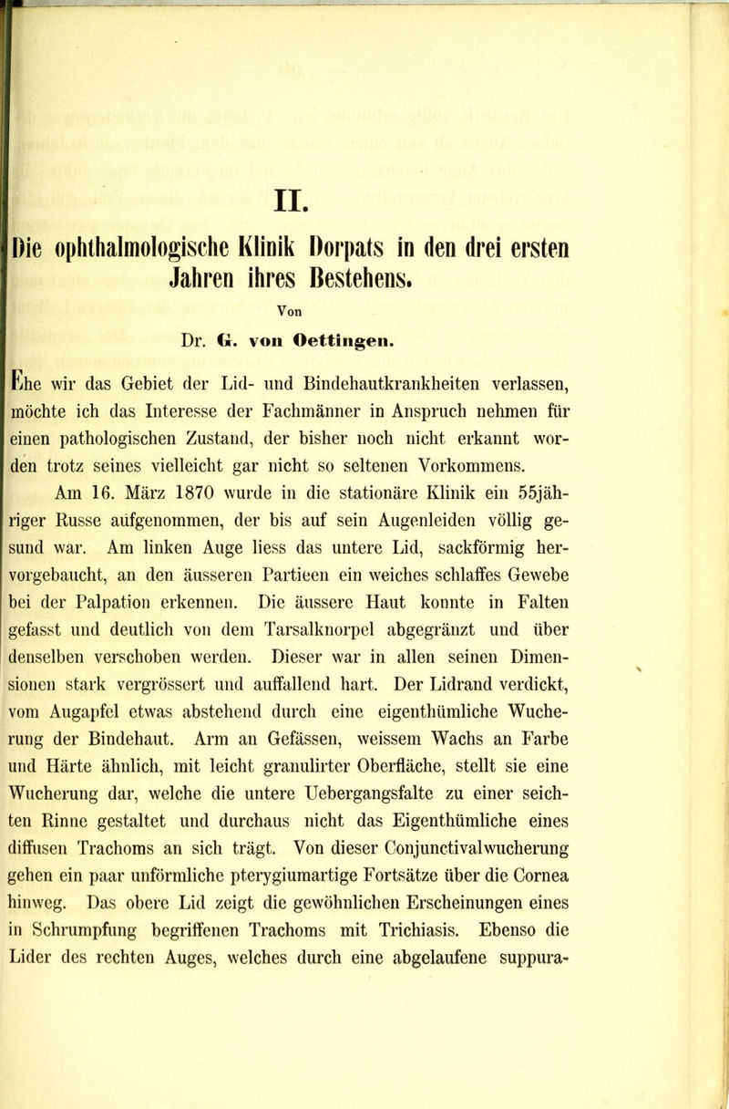 II Die ophthalmologische Klinik Dorpats in den drei ersten Jahren ihres Bestehens. Von Dr. G. von Oettingeii. Ehe wir das Gebiet der Lid- und Bindehautkrankheiten verlassen, möchte ich das Interesse der Fachmänner in Anspruch nehmen für einen pathologischen Zustand, der bisher noch nicht erkannt wor- den trotz seines vielleicht gar nicht so seltenen Vorkommens. Am 16. März 1870 wurde in die stationäre Klinik ein 55jäh- riger Russe aüfgenommen, der bis auf sein Augenleiden völlig ge- sund war. Am linken Auge Hess das untere Lid, sackförmig her- vorgebaucht, an den äusseren Partieen ein weiches schlaffes Gewebe bei der Palpation erkennen. Die äussere Haut konnte in Falten gefasst und deutlich von dem Tarsalknorpel abgegränzt und über denselben verschoben werden. Dieser war in allen seinen Dimen- sionen stark vergrössert und auffallend hart. Der Lidrand verdickt, vom Augapfel etwas abstehend durch eine eigenthümliche Wuche- rung der Bindehaut. Arm an Gefässen, weissem Wachs an Farbe und Härte ähnlich, mit leicht granulirter Oberfläche, stellt sie eine Wucherung dar, welche die untere Uebergangsfalte zu einer seich- ten Rinne gestaltet und durchaus nicht das Eigenthümliche eines diffusen Trachoms an sich trägt. Von dieser ConjunctivalWucherung gehen ein paar unförmliche pterygiumartige Fortsätze über die Cornea hinweg. Das obere Lid zeigt die gewöhnlichen Erscheinungen eines in Schrumpfung begriffenen Trachoms mit Trichiasis. Ebenso die Lider des rechten Auges, welches durch eine abgelaufene suppura-