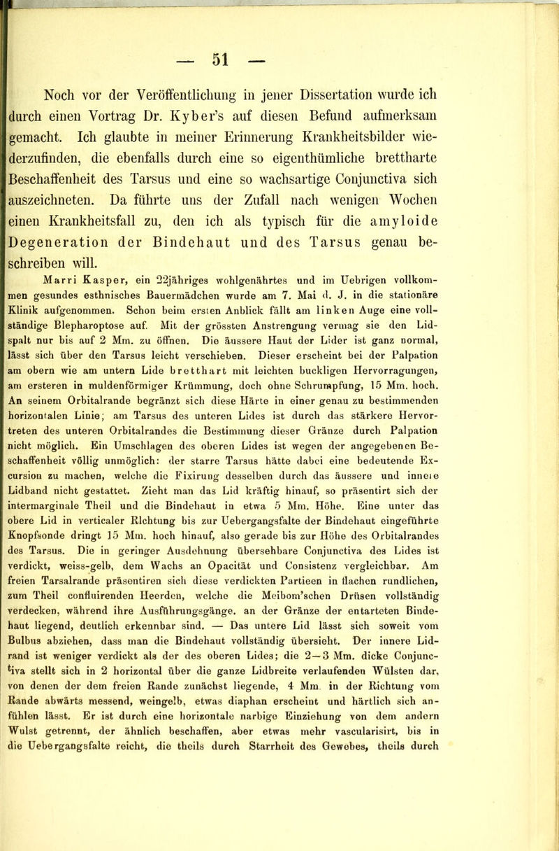 Noch vor der Veröffentlichung in jener Dissertation wurde ich durch einen Vortrag Dr. Kyber’s auf diesen Befund aufmerksam gemacht. Ich glaubte in meiner Erinnerung Krankheitsbilder wie- derzufinden, die ebenfalls durch eine so eigenthümliche brettharte Beschaffenheit des Tarsus und eine so wachsartige Conjunctiva sich auszeichneten. Da führte uns der Zufall nach wenigen V^ochen einen Krankheitsfall zu, den ich als typisch für die amyloide Degeneration der Bindehaut und des Tarsus genau be- schreiben will. Marri Kasper, ein 22jähriges wohlgenährtes und im Uebrigen vollkom- men gesundes esthnisches Bauermädchen wurde am 7. Mai d. J. in die stationäre Klinik aufgenommen. Schon beim ersten Anblick fällt am linken Auge eine voll- ständige Blepharoptose auf Mit der grössten Anstrengung vermag sie den Lid- spalt nur bis auf 2 Mm. zu öffnen. Die äussere Haut der Lider ist ganz normal, lässt sich über den Tarsus leicht verschieben. Dieser erscheint bei der Palpation am obern wie am untern Lide bretthart mit leichten buckligen Hervorragungen, am ersteren in muldenförmiger Krümmung, doch ohne Schrumpfung, 15 Mm. hoch. An seinem Orbitalrande begränzt sich diese Härte in einer genau zu bestimmenden horizontalen Linie; am Tarsus des unteren Lides ist durch das stärkere Hervor- treten des unteren Orbitalrandes die Bestimmung dieser Gränze durch Palpation nicht möglich. Ein Umschlagen des oberen Lides ist wegen der angegebenen Be- schaffenheit völlig unmöglich: der starre Tarsus hätte dabei eine bedeutende Ex- cursion zu machen, welche die Fixirung desselben durch das äussere und inneie Lidband nicht gestattet. Zieht man das Lid kräftig hinauf, so präsent!rt sich der intermarginale Theil und die Bindehaut in etwa 5 Mm. Höhe, Eine unter das obere Lid in verticaler Richtung bis zur Uebergangsfalte der Bindehaut eingeführte Knopfsonde dringt 15 Mm. hoch hinauf, also gerade bis zur Höhe des Orbitalrandes des Tarsus. Die in geringer Ausdehnung übersehbare Conjunctiva des Lides ist verdickt, weiss-gelb, dem Wachs an Opacität und Consistenz vergleichbar. Am freien Tarsalrande präsentiren sich diese verdickten Partieen in flachen rundlichen, zum Theil confluirenden Heerden, welche die Meibom’schen Drüsen vollständig verdecken, während ihre Ausführungsgänge, an der Gränze der entarteten Binde- haut liegend, deutlich erkennbar sind. — Das untere Lid lässt sich soweit vom Bulbus abziehen, dass man die Bindehaut vollständig übersieht. Der innere Lid- rand ist weniger verdickt als der des oberen Lides; die 2—3 Mm. dicke Conjunc- ^iva stellt sich in 2 horizontal über die ganze Lidbreite verlaufenden Wülsten dar, von denen der dem freien Rande zunächst liegende, 4 Mm. in der Richtung vom Rande abwärts messend, weingelb, etwas diaphan erscheint und härtlich sich an- fühlen lässt. Er ist durch eine horizontale narbige Einziehung von dem andern Wulst getrennt, der ähnlich beschaffen, aber etwas mehr vascularisirt, bis in die Uebergangsfalte reicht, die theils durch Starrheit des Gewebes, theils durch