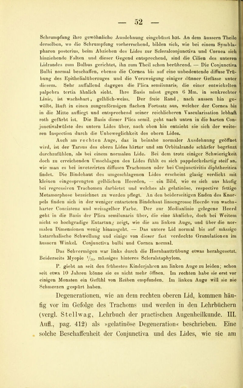 Schrumpfung ihre gewöhnliche Ausdehnung eingebüsst hat. An dem äussern Theile derselben, wo die Schrumpfung vorherrschend, bilden sich, wie bei einem Symbla- pharon posterius, beim Abziehen des Lides zur Scleralconjunctiva und Cornea sich hinziehende Falten und dieser Gegend entsprechend, sind die Cilien des unteren Lidrandes zum Bulbus gerichtet, ihn zum Theil schon berührend. — Die Conjunctiva Bulbi normal beschaffen, ebenso die Cornea bis auf eine unbedeutende diffuse Trü- bung des Epithelialüberzuges und die Verzweigung einiger dünner Gefässe unter diesem. Sehr auffallend dagegen die Plica semilunaris- die einer entwickelten palpebra tertia ähnlich sieht, Ihre Basis misst gegen 6 Mm. in senkrechter Linie, ist wachshart, gelblich-weiss. Der freie Rand, nach aussen hin ge- wölbt, läuft in einen zungenförmigen flachen Fortsatz aus, welcher der Cornea bis in die Mitte aufliegt und entsprechend seiner reichlicheren Vascularisation lebhaft roth gefärbt ist. Die Basis dieser Plica semil, geht nach unten in die harten Con- junctivalwülste des untern Lides über, nach oben hin entzieht sie sich der weite- ren Inspection durch die Unbeweglichkeit des obern Lides. Auch am rechten Auge, das in beinahe normaler Ausdehnung geöffnet wird, ist der Tarsus des obern Lides härter und am Orbitalrande schärfer begränzt durcbzufühlen, als bei einem normalen Lide. Bei dem trotz einiger Schwierigkeit doch zu erreichenden Umschlagen des Lides fühlt es sich pappdeckelartig steif an, wie man es bei inveterirten diffusen Trachomen oder bei Conjunctivitis diphtheritica findet. Die Bindehaut des umgeschlagenen Lides erscheint glasig verdickt mit kleinen eingesprengten gelblichen Heerden, — ein Bild, wie es sich uns häufig bei regressiven Trachomen darbiotet und welches als gelatinöse, respective fettige Metamorphose bezeichnet zu werden pflegt. An den beiderseitigen Enden des Knor- pels finden sich in der weniger entarteten Bindehaut linsengrosse Heerde von wachs- harter Congistenz und weissgelber Farbe, Der zur Medianlinie gelegene Heerd geht in die Basis der Plica semilunaris über, die eine ähnliche, doch bei Weitem ' nicht so hochgradige Entartun^f zeigt, wie die am linken Auge, und über die nor- | malen Dimensionen wenig hinausgeht. — Das untere Lid normal bis auf mässige katarrhalische Schwellung und einige von dieser fast verdeckte Granulationen im äussern Winkel. Conjunctiva bulbi und Cornea normal. Das Sehvermögen war links durch die Hornhauttrübung etwas herabgesetzt. Beiderseits Myopie ’/ae, mässiges hinteres Scleralstaphylom. P. giebt an seit den frühesten Kinderjahren am linken Auge zu leiden; schon seit etwa 10 Jahren könne sie es nicht mehr öffnen. Im rechten habe sie erst vor einigen Monaten ein Gefühl von Reiben empfunden. Im linken Auge will sie nie Schmerzen gespürt haben. Degenerationen, wie an dem rechten oberen Lid, kommen häu- fig vor im Gefolge des Trachoms und werden in den Lehrbüchern ! (vergl. St eil wag, Lehrbuch der practischen Augenheilkunde. III. | Aufl., pag. 412) als »gelatinöse Degeneration« beschrieben. Eine | solche Beschaffenheit der Conjunctiva und des Lides, wie sie am