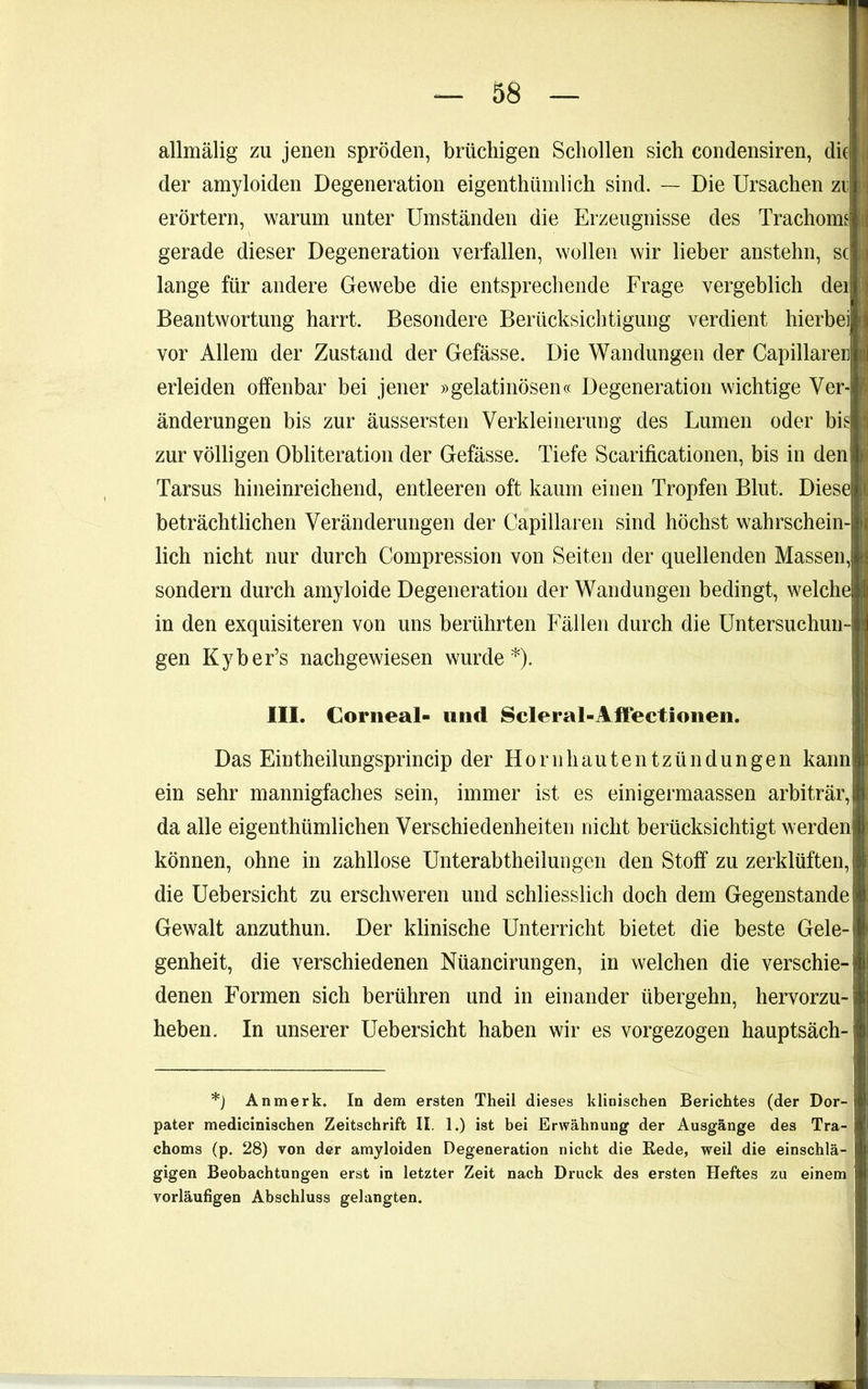 i allmälig zu jenen spröden, brüchigen Schollen sich condensiren, die i|i der amyloiden Degeneration eigenthümlich sind. — Die Ursachen zi erörtern, warum unter Umständen die Erzeugnisse des Trachome |(j gerade dieser Degeneration verfallen, wollen wir lieber anstehn, sc lange für andere Gewebe die entsprechende Frage vergeblich dei Beantwortung harrt. Besondere Berücksichtigung verdient hierbei vor Allem der Zustand der Gefässe. Die Wandungen der Capillare erleiden offenbar bei jener »gelatinösen« Degeneration wichtige Ver-| änderungen bis zur äussersten Verkleinerung des Lumen oder bis zur völligen Obliteration der Gefässe. Tiefe Scarificationen, bis in den Tarsus hineinreichend, entleeren oft kaum einen Tropfen Blut. Diese beträchtlichen Veränderungen der Capillaren sind höchst wahrschein lieh nicht nur durch Compression von Seiten der quellenden Massen, sondern durch amyloide Degeneration der Wandungen bedingt, welche in den exquisiteren von uns berührten Fällen durch die Untersuchun- gen Kyber’s nachgewiesen wurde*). III. Corneal- und Scleral-Aifectionen. Das Eintheilungsprincip der Hornhautentzündungen kann ein sehr mannigfaches sein, immer ist es einigermaassen arbiträr, da alle eigenthümlichen Verschiedenheiten nicht berücksichtigt werden können, ohne in zahllose Unterabtheiluiigen den Stoff zu zerklüften, die Uebersicht zu erschweren und schliesslich doch dem Gegenstände Gewalt anzuthun. Der klinische Unterricht bietet die beste Gele- genheit, die verschiedenen Nüancirungen, in welchen die verschie- denen Formen sich berühren und in einander übergehn, hervorzu- heben. In unserer Uebersicht haben wir es vorgezogen hauptsäch- *) An merk. In dem ersten Theil dieses klinischen Berichtes (der Dor- pater medicinischen Zeitschrift II. 1.) ist bei Erwähnung der Ausgänge des Tra- choms (p. 28) von der amyloiden Degeneration nicht die Rede, weil die einschlä- gigen Beobachtungen erst in letzter Zeit nach Druck des ersten Heftes zu einem vorläufigen Abschluss gelangten.