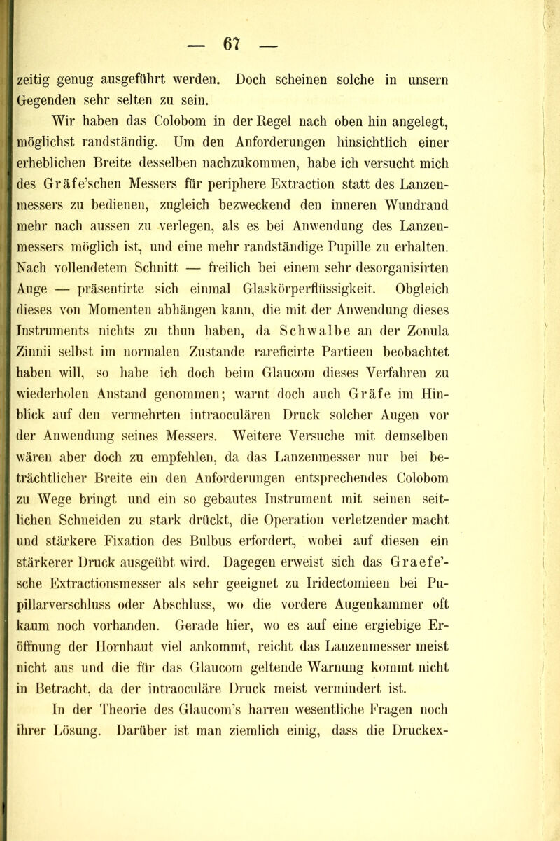 zeitig genug ausgeführt werden. Doch scheinen solche in unsern Gegenden sehr selten zu sein. Wir haben das Colobom in der Regel nach oben hin angelegt, möglichst randständig. Um den Anforderungen hinsichtlich einer erheblichen Breite desselben nachzukommen, habe ich versucht mich des Gräfe’schen Messers für periphere Extraction statt des Lanzen- messers zu bedienen, zugleich bezweckend den inneren Wundrand mehr nach aussen zu -verlegen, als es bei Anwendung des Lanzen- messers möglich ist, und eine mehr randständige Pupille zu erhalten. Nach vollendetem Schnitt — freilich bei einem sehr desorganisirten Auge — präsentirte sich einmal Glaskörperflüssigkeit. Obgleich dieses von Momenten abhängen kann, die mit der Anwendung dieses Instruments nichts zu thun haben, da Schwalbe an der Zonula Zinnii selbst im normalen Zustande rareficirte Partieen beobachtet haben will, so habe ich doch beim Glaucom dieses Verfahren zu wiederholen Anstand genommen; warnt doch auch Gräfe im Hin- blick auf den vermehrten intraoculären Druck solcher Augen vor der Anwendung seines Messers. Weitere Versuche mit demselben wären aber doch zu empfehlen, da das Lanzenmesser nur bei be- trächtlicher Breite ein den Anforderungen entsprechendes Colobom zu Wege bringt und ein so gebautes Instrument mit seinen seit- lichen Schneiden zu stark drückt, die Operation verletzender macht und stärkere Fixation des Bulbus erfordert, wobei auf diesen ein stärkerer Druck ausgeübt wird. Dagegen erweist sich das Graefe’- sche Extractionsmesser als sehr geeignet zu Iridectomieen bei Pu- pillarverschluss oder Abschluss, wo die vordere Augenkammer oft kaum noch vorhanden. Gerade hier, wo es auf eine ergiebige Er- öffnung der Hornhaut viel ankommt, reicht das Lanzeninesser meist nicht aus und die für das Glaucom geltende Warnung kommt nicht in Betracht, da der intraoculäre Druck meist vermindert ist. In der Theorie des Glaucom’s harren wesentliche Fragen noch ihrer Lösung. Darüber ist man ziemlich einig, dass die Druckex-