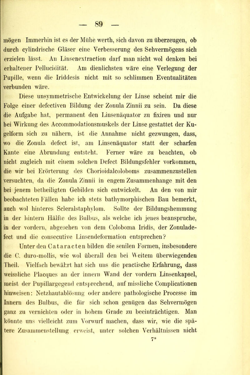 mögen Immerhin ist es der Mühe werth, sich davon zu überzeugen, ob durch cylindrische Gläser eine Verbesserung des Sehvermögens sich erzielen lässt. An Linsenextraction darf man nicht wol denken bei erhaltener Pellucidität. Am dienlichsten wäre eine Verlegung der Pupille, wenn die Iriddesis nicht mit so schlimmen Eventualitäten verbunden wäre. Diese unsymmetrische Entwickelung der Linse scheint mir die Folge einer defectiven Bildung der Zonula Zinnii zu sein. Da diese die Aufgabe hat, permanent den Linsenäquator zu fixiren und nur bei Wirkung des Accommodationsmuskels der Linse gestattet der Ku- gelform sich zu nähern, ist die Annahme nicht gezwungen, dass, wo die Zonula defect ist, am Linsenäquator statt der scharfen Kante eine Abrundung entsteht. Ferner wäre zu beachten, ob nicht zugleich mit einem solchen Defect Bildungsfehler Vorkommen, die wir bei Erörterung des Chorioidalcoloboms zusammenzustellen versuchten, da die Zonula Zinnii in engem Zusammenhänge mit den bei jenem betheiligten Gebilden sich entwickelt. An den von mir beobachteten Fällen habe ich stets bathymorphischen Bau bemerkt, auch wol hinteres Scleralstaphyloin. Sollte der Bildungshemmung in der hintern Hälfte des Bulbus, als welche ich jenes beanspruche, in der vordem, abgesehen von dem Coloboma Iridis, der Zonulade- fect und die consecutive Linsendeformation entsprechen? Unter den Cataracten bilden die senilen Formen, insbesondere die C. duro-mollis, wie wol überall den bei Weitem überwiegenden Theil. Vielfach bewährt hat sich uns die practische Erfahrung, dass weissliche Placques an der innern Wand der vordem Linsenkapsel, meist der Pupillargegend entsprechend, auf missliche Complicationen hinweisen: Netzhautablösung oder andere pathologische Processe im Innern des Bulbus, die für sich schon genügen das Sehvermögen ganz zu vernichten oder in hohem Grade zu beeinträchtigen. Man könnte uns vielleicht zum Vorw'urf machen, dass wir, wie die spä- tere Zusammenstellung erwoist, unter solchen Verhältnissen nicht