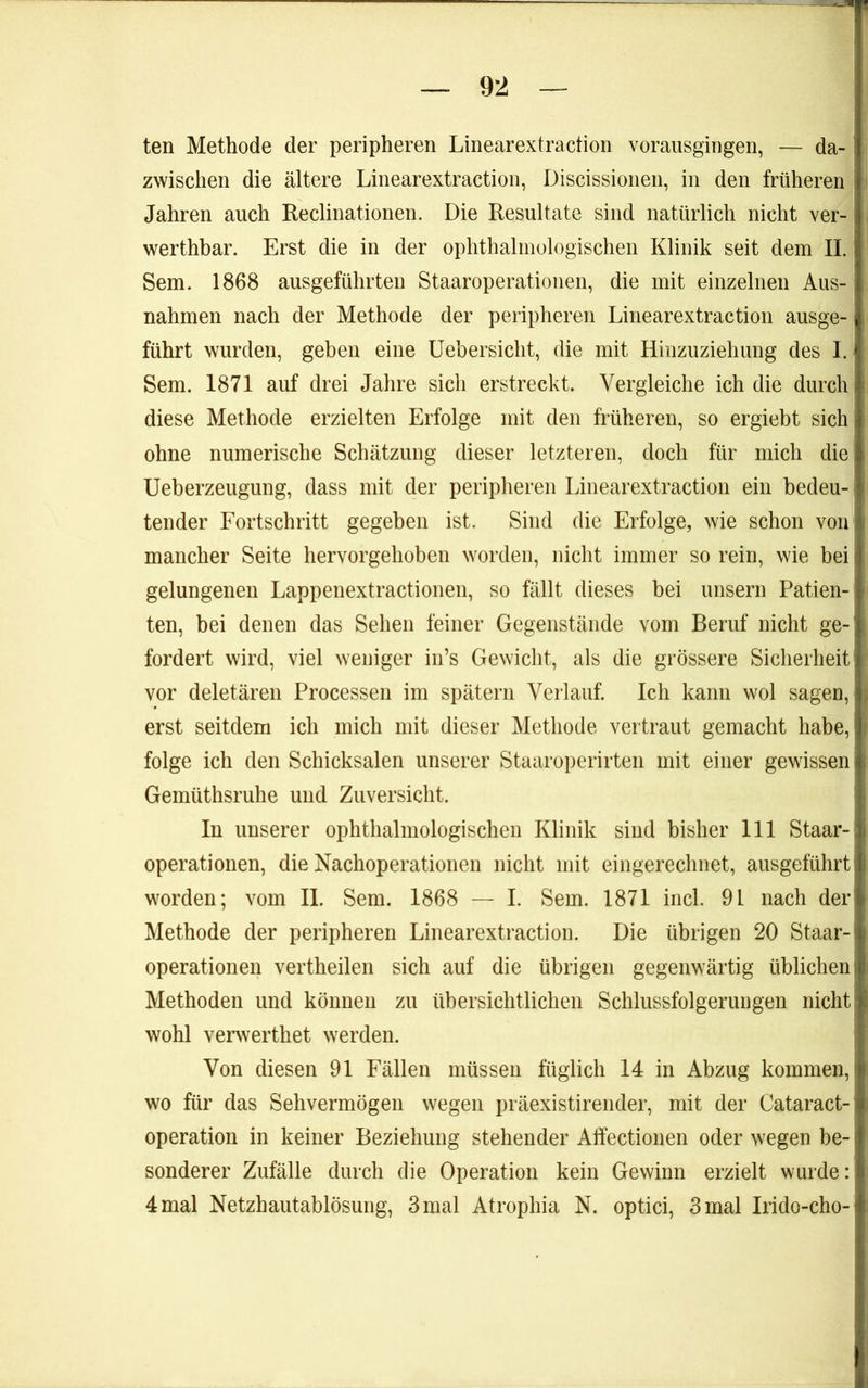 ten Methode der peripheren Linearextraction vorausgingen, — da- zwischen die ältere Linearextraction, Discissionen, in den früheren j Jahren auch Reclinationen. Die Resultate sind natürlich nicht ver-1 werthbar. Erst die in der ophthalmologischen Klinik seit dem II. Sem. 1868 ausgeführten Staaroperatioiien, die mit einzelnen Aus- nahmen nach der Methode der peripheren Linearextraction ausge- führt wurden, geben eine Uebersicht, die mit Hinzuziehung des I. Sem. 1871 auf drei Jahre sich erstreckt. Vergleiche ich die durch diese Methode erzielten Erfolge mit den früheren, so ergiebt sich ohne numerische Schätzung dieser letzteren, doch für mich die Ueberzeugung, dass mit der peripheren Linearextraction ein bedeu- tender Fortschritt gegeben ist. Sind die Erfolge, wie schon voui mancher Seite hervorgehoben worden, nicht immer so rein, wie bei gelungenen Lappenextractionen, so fällt dieses bei unsern Patien- ten, bei denen das Sehen feiner Gegenstände vom Beruf nicht ge- fordert wird, viel weniger in’s Gewicht, als die grössere Sicherheit vor deletären Processen im spätem Verlauf. Ich kann wol sagen, erst seitdem ich mich mit dieser Methode vertraut gemacht habe, folge ich den Schicksalen unserer Staaroperirten mit einer gewissen Gemüthsruhe und Zuversicht. In unserer ophthalmologischen Klinik sind bisher 111 Staar-! Operationen, die Nachoperationen nicht mit eingerechnet, ausgeführt worden; vom II. Sem. 1868 — I. Sem. 1871 incl. 91 nach der Methode der peripheren Linearextraction. Die übrigen 20 Staar-1 Operationen vertheilen sich auf die übrigen gegenwärtig üblichem Methoden und können zu übersichtlichen Schlussfolgerungen nicht | wohl verwerthet werden. Von diesen 91 Fällen müssen füglich 14 in Abzug kommen,! wo für das Sehvermögen wegen präexistirender, mit der Cataract-1 Operation in keiner Beziehung stehender Affectionen oder wegen be- sonderer Zufälle durch die Operation kein Gewinn erzielt wurde:! 4 mal Netzhautablösung, 3 mal Atrophia N. optici, 3 mal Irido-cho-