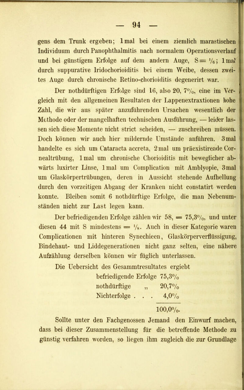 gens dem Trunk ergeben; Imal bei einem ziemlich marastischen Individuum durch Panophthalmitis nach normalem Operationsverlauf und bei günstigem Erfolge auf dem andern Auge, S= ’/e; Imal durch suppurative Iridochorioiditis bei einem Weibe, dessen zwei- tes Auge durch chronische Retino-chorioiditis degenerirt war. Der nothdürftigen Erfolge sind 16, also 20, 77o, eine im Ver- gleich mit den allgemeinen Resultaten der Lappenextraxtionen hohe Zahl, die wir aus später anzuführenden Ursachen wesentlich der Methode oder der mangelhaften technischen Ausführung, — leider las- sen sich diese Momente nicht strict scheiden, — zuschreiben müssen. Doch können wir auch hier mildernde Umstände anführen. 3 mal handelte es sich um Cataracta accreta, 2 mal um präexistirende Cor- nealtrübung, Imal um chronische Chorioiditis mit beweglicher ab- wärts luxirter Linse, Imal um Coinplication mit Amblyopie, 3mal um Glaskörpertrübungen, deren in Aussicht stehende Aufhellung durch den vorzeitigen Abgang der Kranken nicht constatirt werden konnte. Bleiben somit 6 nothdürftige Erfolge, die man Nebenum- ständen nicht zur Last legen kann. Der befriedigenden Erfolge zählen wir 58, = 75,3%, und unter diesen 44 mit S mindestens = Auch in dieser Kategorie waren Complicationen mit hinteren Synechieen, Glaskörperverflüssigung, Bindehaut- und Liddegenerationen nicht ganz selten, eine nähere Aufzählung derselben können wir füglich unterlassen. Die Uebersicht des Gesammtresultates ergiebt befriedigende Erfolge 75,37o nothdürftige „ 20,77o Nichterfolge . . , 4,07o 100,07o. Sollte unter den Fachgenossen Jemand den Einwurf machen, dass bei dieser Zusammenstellung für die betreffende Methode zu günstig verfahren worden, so liegen ihm zugleich die zur Grundlage