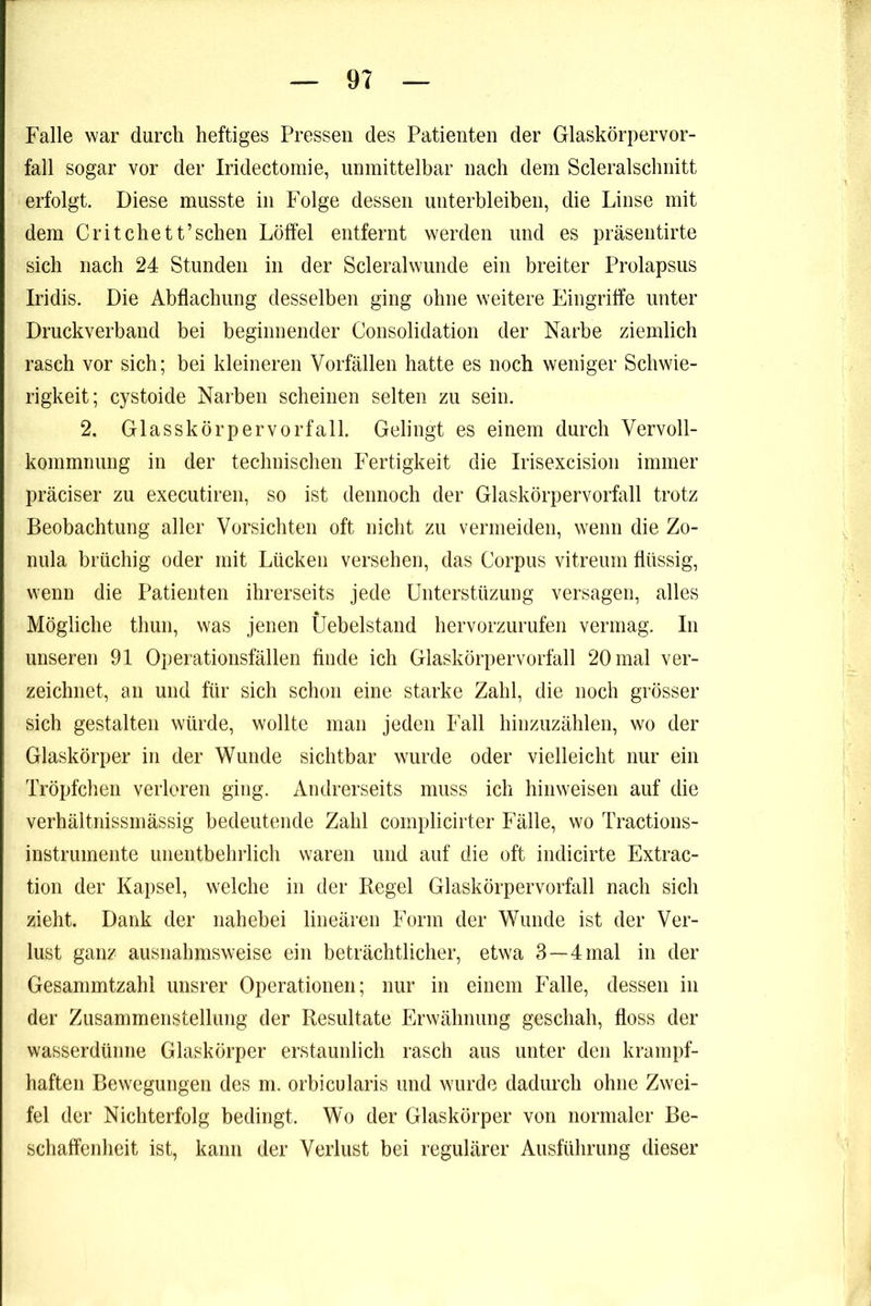 Falle war durch heftiges Pressen des Patienten der Glaskörpervor- fall sogar vor der Iridectomie, unmittelbar nach dem Scleralschnitt erfolgt. Diese musste in Folge dessen unterbleiben, die Linse mit dem Grit che tt’sehen Löffel entfernt werden und es präsentirte sich nach 24 Stunden in der Scleralwunde ein breiter Prolapsus Iridis. Die Abflachung desselben ging ohne weitere Eingriffe unter Druckverband bei beginnender Consolidation der Narbe ziemlich rasch vor sich; bei kleineren Vorfällen hatte es noch weniger Schwie- rigkeit; cystoide Narben scheinen selten zu sein. 2. Glasskörpervorfall. Gelingt es einem durch Vervoll- kommnung in der technischen Fertigkeit die Irisexcision immer präciser zu executiren, so ist dennoch der Glaskörpervorfall trotz Beobachtung aller Vorsichten oft nicht zu vermeiden, wenn die Zo- nula brüchig oder mit Lücken versehen, das Corpus vitreum flüssig, wenn die Patienten ihrerseits jede ünterstüzung versagen, alles Mögliche thun, was jenen Üebelstand hervorzurufen vermag. In unseren 91 Operationsfällen finde ich Glaskörpervorfall 20 mal ver- zeichnet, an und für sich schon eine starke Zahl, die noch grösser sich gestalten würde, wollte man jeden Fall hinzuzählen, wo der Glaskörper in der Wunde sichtbar wurde oder vielleicht nur ein Tröpfchen verloren ging. Andrerseits muss ich hinweisen auf die verhältnissmässig bedeutende Zahl complicirter Fälle, wo Tractions- instrumente unentbehrlich waren und auf die oft indicirte Extrac- tion der Kapsel, welche in der Regel Glaskörpervorfall nach sich zieht. Dank der nahebei lineären Form der Wunde ist der Ver- lust ganz ausnahmsweise ein beträchtlicher, etwa 3—4 mal in der Gesammtzahl unsrer Operationen; nur in einem Falle, dessen in der Zusammenstellung der Resultate Erwähnung geschah, floss der wasserdünne Glaskörper erstaunlich rasch aus unter den krampf- haften Bewegungen des m. orbicularis und wurde dadurch ohne Zwei- fel der Nichterfolg bedingt. Wo der Glaskörper von normaler Be- schaffenheit ist, kann der Verlust bei regulärer Ausführung dieser