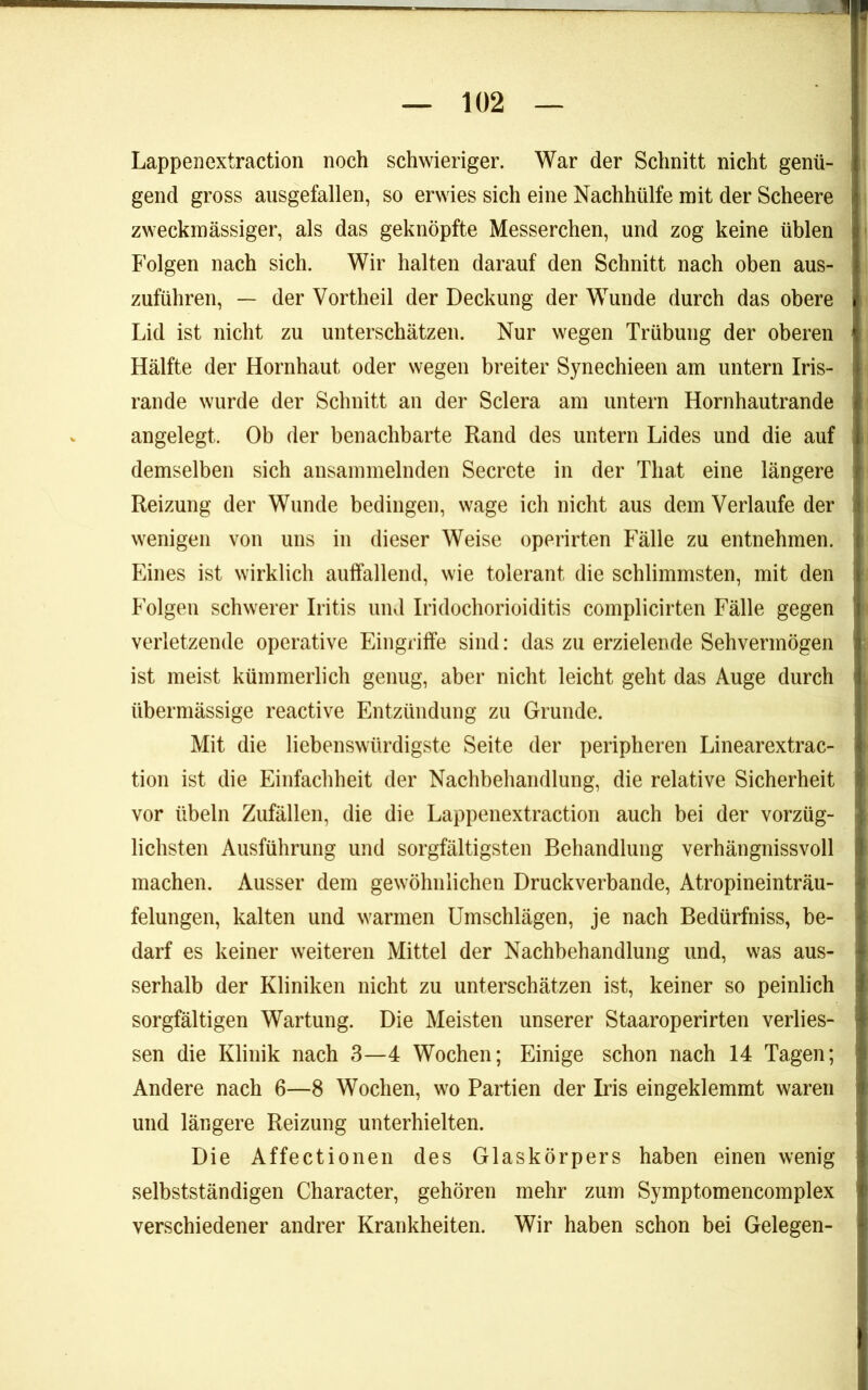 Lappenextraction noch schwieriger. War der Schnitt nicht genü- gend gross ausgefallen, so erwies sich eine Nachhülfe mit der Scheere zweckmässiger, als das geknöpfte Messerchen, und zog keine üblen Folgen nach sich. Wir halten darauf den Schnitt nach oben aus- zuführen, — der Vortheil der Deckung der Wunde durch das obere Lid ist nicht zu unterschätzen. Nur wegen Trübung der oberen Hälfte der Hornhaut oder wegen breiter Synechieen am untern Iris- rande wurde der Schnitt an der Sclera am untern Hornhautrande angelegt. Ob der benachbarte Rand des untern Lides und die auf demselben sich ansaininelnden Secrete in der That eine längere Reizung der Wunde bedingen, wage ich nicht aus dem Verlaufe der wenigen von uns in dieser Weise operirten Fälle zu entnehmen. Eines ist wirklich auffallend, wie tolerant die schlimmsten, mit den Folgen schwerer Iritis und Iridochorioiditis complicirten Fälle gegen verletzende operative Eingriffe sind: das zu erzielende Sehvermögen ist meist kümmerlich genug, aber nicht leicht geht das Auge durch übermässige reactive Entzündung zu Grunde. Mit die liebenswürdigste Seite der peripheren Linearextrac- tion ist die Einfachheit der Nachbehandlung, die relative Sicherheit vor Übeln Zufällen, die die Lappenextraction auch bei der vorzüg- lichsten Ausführung und sorgfältigsten Behandlung verhängnissvoll machen. Ausser dem gewöhnlichen Druckverbande, Atropineinträu- felungen, kalten und warmen Umschlägen, je nach Bedürfniss, be- darf es keiner weiteren Mittel der Nachbehandlung und, was aus- serhalb der Kliniken nicht zu unterschätzen ist, keiner so peinlich sorgfältigen Wartung. Die Meisten unserer Staaroperirten verlies- sen die Klinik nach 3—4 Wochen; Einige schon nach 14 Tagen; Andere nach 6—8 Wochen, wo Partien der Iris eingeklemmt waren und längere Reizung unterhielten. Die Affectionen des Glaskörpers haben einen wenig selbstständigen Character, gehören mehr zum Symptomencomplex verschiedener andrer Krankheiten. Wir haben schon bei Gelegen-