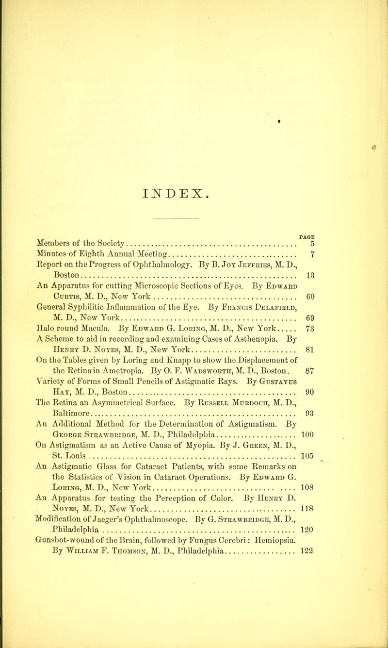 Il^DEX Members of the Society 5 Minutes of Eighth Annual Meeting 7 Eeport on the Progress of Oplithalmology. By B. Jot Jeffeies, M. D., Boston 13 An Apparatus for cutting Microscopic Sections of Eyes. By Edwaed CuETis, M. D., ISTew York GO General Syphilitic Inflammation of the Eye. By FitANcis Delafield, M. D., FTew York 69 Halo round Macula. By Edwaed G. Loeing, M. D., Kew York 73 A Scheme to aid in recording and examining Oases of Asthenopia. By Henet D. Notes, M. D., New York 81 On the Tables given by Loring and Knapp to show the Displacement of the Eetinain Ametropia. By O. E. Wadswoeth, M. D., Boston. 87 Variety of Forms of Small Pencils of Astigmatic Rays. By Gustayus Hay, M. D., Boston 90 The Retina an Asymmetrical Surface. By Russell Muedoch, M. D., Baltimore 93 An Additional Method for the Determination of Astigmatism. By Geoege Steawbeidge, M. D,, Philadelphia 100 On Astigmatism as an Active Cause of Myopia. By J. Geeex, M. D., An Astigmatic Glass for Cataract Patients, with some Remarks on the Statistics of Vision in Cataract Operations. By Edwaed G. Loeing, M. D., New York 108 An Apparatus for testing the Perception of Color. By Heney D. Noyes, M. D., New York 118 Modification of Jaeger’s Ophthalmoscope. By G. Steawbeidge, M. D., Gunshot-wound of the Brain, followed by Fungus Cerebri: Hemiopsia.