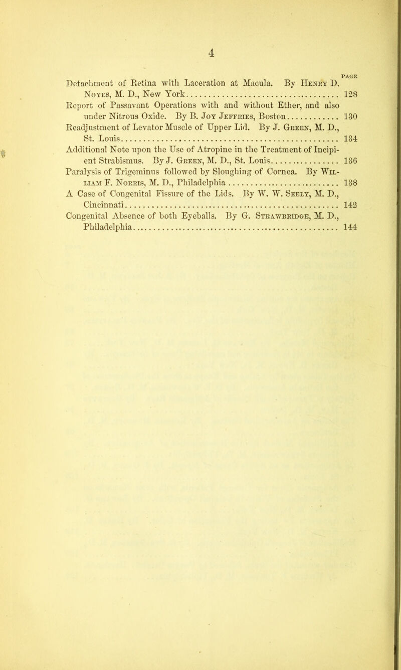 PAGE Detachment of Ketina with Laceration at Macula. By IIenky D. ISToyes, M. D., New York 128 Keport of Passavant Operations with and without Ether, and also under Nitrous Oxide. By B. Joy Jeffeies, Boston 130 Keadjustment of Levator Muscle of Upper Lid. By J. Green, M. D., St. Louis 134 Additional Note upon the Use of Atropine in the Treatment of Incipi- ent Strabismus. By J. Green, M. D., St. Louis 13G Paralysis of Trigeminus followed by Sloughing of Cornea. By Wil- liam F. Norris, M. D., Philadelphia 138 A Case of Congenital Fissure of the Lids. By W. W. Seely, M. D., Cincinnati 142 Congenital Absence of both Eyeballs. By G. Steawbridge, M. D., Philadelphia 144