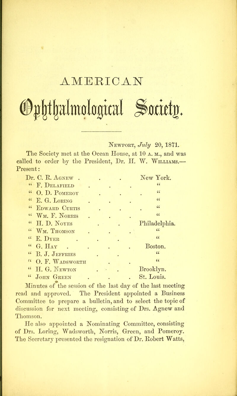 AMERIOAN I^EWPOET, July 20, 1871. The Society met at the Ocean House, at 10 a. m., and was called to order by the President, Present: Dr. H. W. Williams.— Dr. C. P. Agnew . dew York. “ F. Del AFIELD a “ 0. D. Pomeroy u E. G. Boring u Edward Curtis a ‘‘ Wm. E. dORRIS a BI. D. doYES Philadelphia. Wm. Thomson E. Dyer a G. Hay . Boston. “ B. J. Jeffries u 0. E. Wadsworth C£ “ IT. G. dEWTON Brooklyn. “ John Green St. Bouis. Minutes of the session of the last day of the last meeting read and approved. The President aj>pointed a Business Committee to prepare a bulletin, and to select the topic of discussion for next meeting, consisting of Drs. Agnew and Thomson. He also appointed a dominating Committee, consisting of Drs. Boring, Wadsworth, dorris, Green, and Pomeroy. The Secretary presented the resignation of Dr. Pobert Watts,