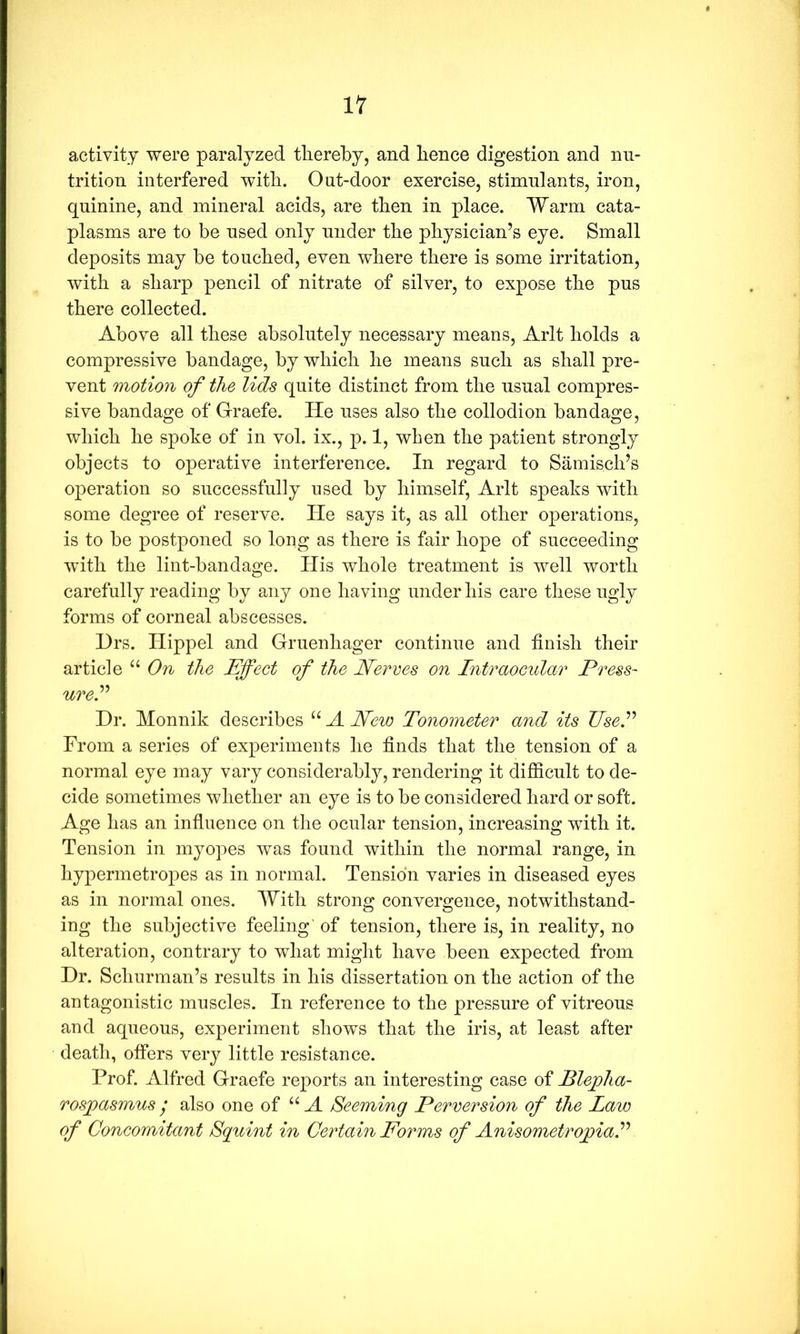 activity were paralyzed thereby, and hence digestion and nu- trition interfered with. Ont-door exercise, stimulants, iron, quinine, and mineral acids, are then in place. Warm cata- plasms are to be used only under the physician’s eye. Small deposits may be touched, even where there is some irritation, with a sharp pencil of nitrate of silver, to expose the pus there collected. Above all these absolutely necessary means, Arlt holds a compressive bandage, by which he means such as shall pre- vent motion of the lids quite distinct from the usual compres- sive bandage of Graefe. He uses also the collodion bandage, which he spoke of in vol. ix., p. 1, when the patient strongly objects to operative interference. In regard to Samisch’s operation so successfully used by himself, Arlt speaks with some degree of reserve. He says it, as all other operations, is to be postponed so long as there is fair hope of succeeding with the lint-bandage. His whole treatment is well worth carefully reading by any one having under his care these ugly forms of corneal abscesses. Hrs. Hippel and Gruenhager continue and finish their article “ On the Effect of the Nerves on Intraocular Press- urel Dr. Monnik describes “ A Neio Tonometer and its Use! From a series of experiments he finds that the tension of a normal eye may vary considerably, rendering it difficult to de- cide sometimes whether an eye is to be considered hard or soft. Age has an influence on the ocular tension, increasing with it. Tension in myopes was found within the normal range, in hypermetropes as in normal. Tension varies in diseased eyes as in normal ones. With strong convergence, notwithstand- ing the subjective feeling of tension, there is, in reality, no alteration, contrary to what might have been expected from Dr. Schurman’s results in his dissertation on the action of the antagonistic muscles. In reference to the pressure of vitreous and aqueous, experiment shows that the iris, at least after death, offers very little resistance. Prof. Alfred Graefe reports an interesting case of Blejpha- rosjpasmus • also one of “A Seeming Perversion of the Law of Concomitant Squint in Certain Forms of Anisometroffal