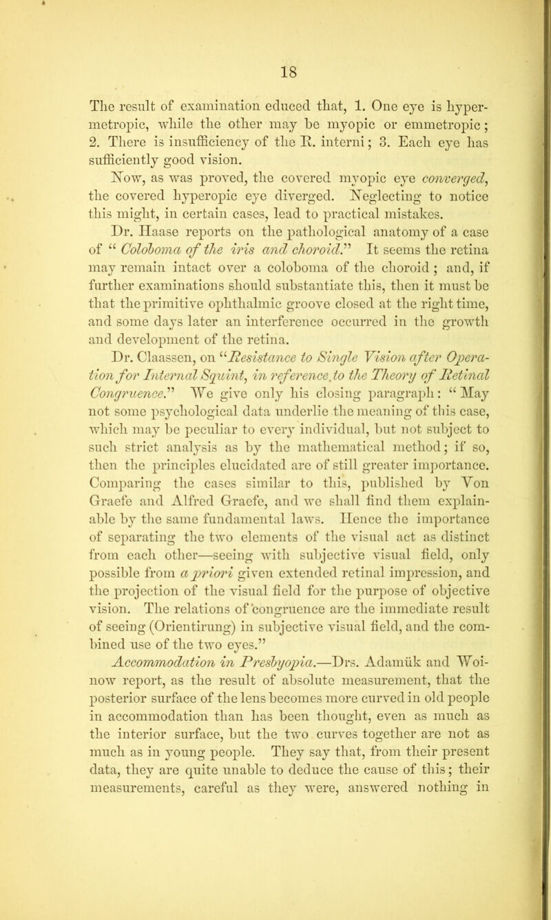 The result of examination educed that, 1. One eye is hyper- metropic, while the other may be myopic or emmetropic; 2. There is insufficiency of the K. interni; 3. Each eye has sufficiently good vision. ISTow, as was proved, the covered myopic eye converged^ the covered hyperopic eye diverged. hTeglecting to notice this might, in certain cases, lead to practical mistakes. Dr. Haase reports on the pathological anatomy of a case of Coloboma of the iris and choroidP It seems the retina may remain intact over a coloboma of the choroid ; and, if further examinations should substantiate this, then it must be that the primitive ophthalmic groove closed at the right time, and some days later an interference occurred in the growth and development of the retina. Dr. Claassen, on ddesistance to Single Vision after 0itera- tion for InternalSguint^ in reference,to the Theory of lietinal CongruenceP lYe give only his closing paragraph: “May not some psychological data underlie tlie meaning of this case, wdiich may be peculiar to every individual, but not subject to such strict analysis as by the mathematical method; if so, then the principles elucidated are of still greater importance. Comj^aring the cases similar to this, published by Yon Graefe and Alfred Graefe, and we shall find them explain- able by the same fundamental laws. Hence the importance of separating the two elements of the visual act as distinct from each other—seeing with subjective visual field, only possible from airiori given extended retinal impression, and the projection of the visual field for the purjDose of objective vision. The relations of congruence are the immediate result of seeing (Orientirung) in subjective visual field, and the com- bined use of the two eyes.” Accommodation in Presbyopia.—Drs. Adamiik and Woi- now report, as the result of absolute measurement, that the posterior surface of the lens becomes more curved in old people in accommodation than has been thought, even as much as the interior surface, but the two curves together are not as much as in young people. They say that, from their present data, they are quite unable to deduce the cause of this; their measurements, careful as they were, answered nothing in