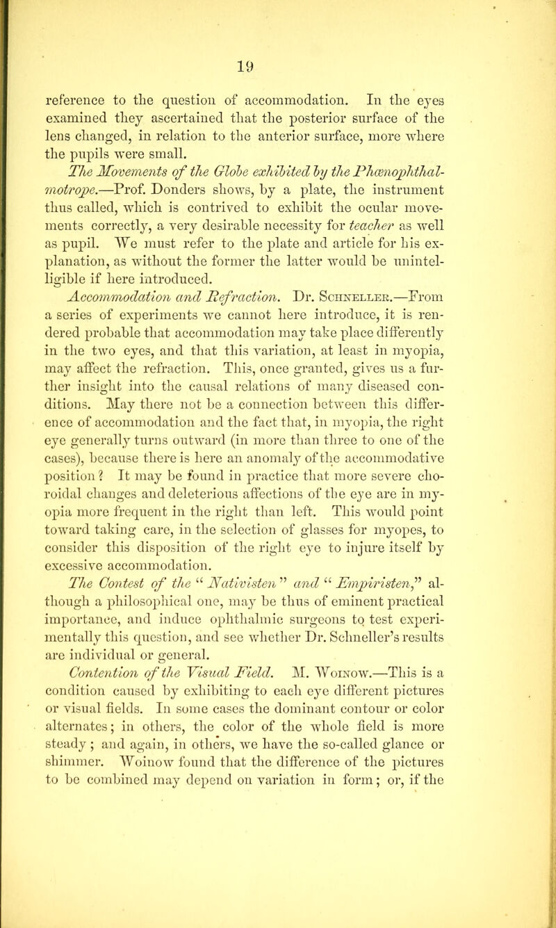 reference to the question of accommodation. In the eyes examined they ascertained that the posterior surface of the lens changed, in relation to the anterior surface, more where the pupils were small. The Movements of the Globe exhibited by the Phmiojphthal- motrojoe.—Prof. Ponders shows, hy a plate, the instrument thus called, which is contrived to exhibit the ocular move- ments correctly, a very desirable necessity for teacher as well as pupil. lYe must refer to the plate and article for his ex- planation, as without the former the latter would be unintel- ligible if here introduced. Accommodation and Refraction. Dr. Sohxellee.—From a series of experiments we cannot here introduce, it is ren- dered probable that accommodation may take place ditferently in the two eyes, and that this variation, at least in myopia, may affect the refraction. This, once granted, gives us a fur- ther insight into the causal relations of many diseased con- ditions. May there not be a connection between this differ- ence of accommodation and the fact that, in myopia, the right eye generally turns outward (in more than three to one of the cases), because there is here an anomaly of the accommodative position % It may be found in practice that more severe cho- roidal changes and deleterious affections of the eye are in my- opia more frequent in the right than left. This would point toward taking care, in the selection of glasses for myopes, to consider this disposition of the right eye to injure itself by excessive accommodation. The Contest of the Ncdivisten ” and “ Emjyiristenf al- though a philosopliical one, may be thus of eminent practical importance, and induce ophthalmic surgeons to test experi- mentally this question, and see whether Dr. Schneller’s results are individual or general. Contention of the Visual Field. M. Womow.—This is a condition caused by exhibiting to each eye different pictures or visual fields. In some cases the dominant contour or color alternates; in others, the color of the whole field is more steady ; and again, in others, we have the so-called glance or shimmer. Woinow found that the difference of the pictures to be combined may depend on variation in form; or, if the