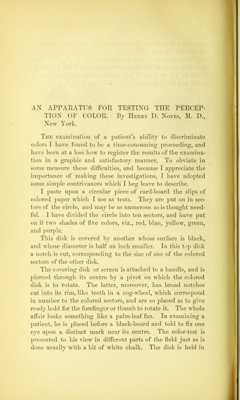 AN APPAEATUS FOE TESTING THE PEECEP- TION OF COLOE. By IIenky D. Noyes, M. D., New York. The exainlHation of a patient’s ability to discriminate colors I have found to be a time-consuming proceeding, and have been at a loss how to register the results of the examina- tion in a grapliic and satisfactory manner. To obviate in some measure these difficulties, and because I appreciate the importance of making these investigations, I have adopted some simple contrivances whiclf I beg leave to describe. I paste upon a circular piece of card-board the slips of colored paper which I use as tests. They are put on in sec- tors of the circle, and may be as numerous as is thought need- ful. I have divided the circle into ten sectors, and have put on it two shades of five colors, viz., red, blue, yellow, green, and purple. This disk is covered by another whose surface is black, and whose diameter is half an inch smaller. In this tup disk a notch is cut, corresponding to the size of one of the colored sectors of the other disk. The covering disk or screen is attached to a handle, and is pierced through its centre by a pivot on which the colored disk is to rotate. The latter, moreover, has broad notches cut into its rim, like teeth in a cog-wheel, which correspond in number to the colored sectors, and are so placed as to give ready hold for the forefinger or thumb to rotate it. The whole affair looks something like a palm-leaf fan. In examining a patient, he is placed before a black-board and told to fix one eye upon a distinct mark near its centre. The color-test is presented to his view in different parts of the field just as is done usually with a bit of white chalk. The disk is held in