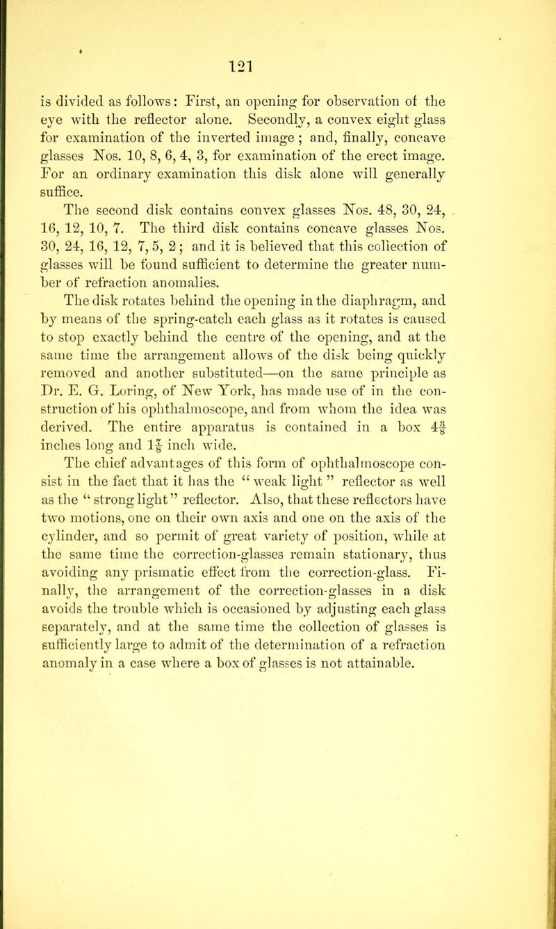 is divided as follows: First, an opening for observation of the eye with the reflector alone. Secondly, a convex eight glass for examination of the inverted image ; and, finally, concave glasses hlos. 10, 8, 6,1, 3, for examination of the erect image. For an ordinary examination this disk alone will generally suffice. The second disk contains convex glasses hlos. 48, 30, 24, 16, 12, 10, 7. The third disk contains concave glasses h7os. 30, 24, 16, 12, 7, 5, 2; and it is believed that this collection of glasses will be found sufficient to determine the greater num- ber of refraction anomalies. The disk rotates behind the opening in the diaphragm, and by means of the spring-catch each glass as it rotates is caused to stop exactly behind the centre of the opening, and at the same time the arrangement allows of the disk being quickly removed and another substituted—on the same principle as Dr. E. G. Loring, of blew York, has made use of in the con- struction of his ophthalmoscope, and from whom the idea was derived. The entire apparatus is contained in a box 4f inches long and 1|- inch wide. The chief advantages of this form of ophthalmoscope con- sist in the fact that it has the “ weak light ” reflector as well as the ‘‘ strong light ” reflector. Also, that these reflectors have two motions, one on their own axis and one on the axis of the cylinder, and so permit of great variety of position, while at the same time the correction-glasses remain stationary, thus avoiding any prismatic effect from the correction-glass. Fi- nally, the arrangement of the correction-glasses in a disk avoids the trouble which is occasioned by adjusting each glass separately, and at the same time the collection of glasses is sufficiently large to admit of the determination of a refraction anomaly in a case where a box of glasses is not attainable.