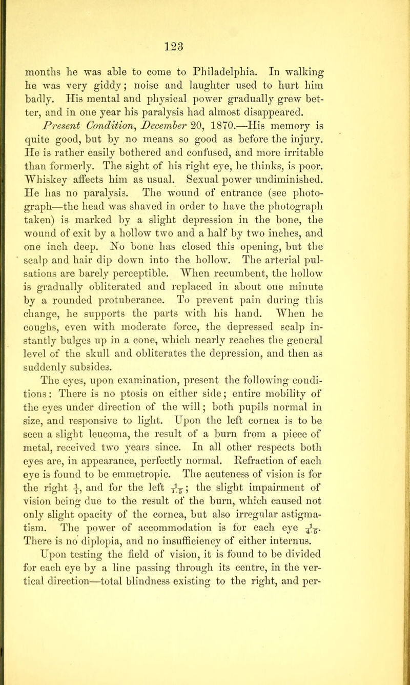 months he was able to come to Philadelphia. In walking he was very giddy; noise and laughter used to hurt him badly. His mental and physical power gradually grew bet- ter, and in one year his paralysis had almost disappeared. Present Condition^ December 20, 1870.—His memory is quite good, but by no means so good as before the injury. He is rather easily bothered and confused, and more irritable than formerly. The sight of his right eye, he thinks, is poor. Whiskey aiffects him as usual. Sexual power undiminished. He has no paralysis. The wound of entrance (see photo- graph—the head was shaved in order to have the photograph taken) is marked by a slight depression in the bone, the wound of exit by a hollow two and a half by two inches, and one inch deep. Ho bone has closed this opening, but the scalp and hair dip down into the hollow. The arterial pul- sations are barely perceptible. When recumbent, the hollow is gradually obliterated and replaced in about one minute by a rounded protuberance. To prevent pain during this change, he supports the parts with his hand. When he coughs, even with moderate force, the depressed scalp in- stantly bulges up in a cone, which nearly reaches the general level of the skull and obliterates the depression, and then as suddenly subsides. The eyes, upon examination, present the following condi- tions : There is no ptosis on either side; entire mobility of the eyes under direction of the will; both pupils normal in size, and responsive to light. Upon the left cornea is to be seen a slight leucoina, the result of a burn from a piece of metal, received two years since. In all other respects both eyes are, in appearance, perfectly normal. Hefraction of each eye is found to be emmetropic. The acuteness of vision is for the right -f, and for the left Jy; the slight impairment of vision being due to the result of the burn, which caused not only slight opacity of the cornea, but also irregular astigma- tism. The power of accommodation is for each eye TT* There is no diplopia, and no insufficiency of either internus. Upon testing the field of vision, it is found to be divided for each eye by a line passing through its centre, in the ver- tical direction—total blindness existing to the right, and per-