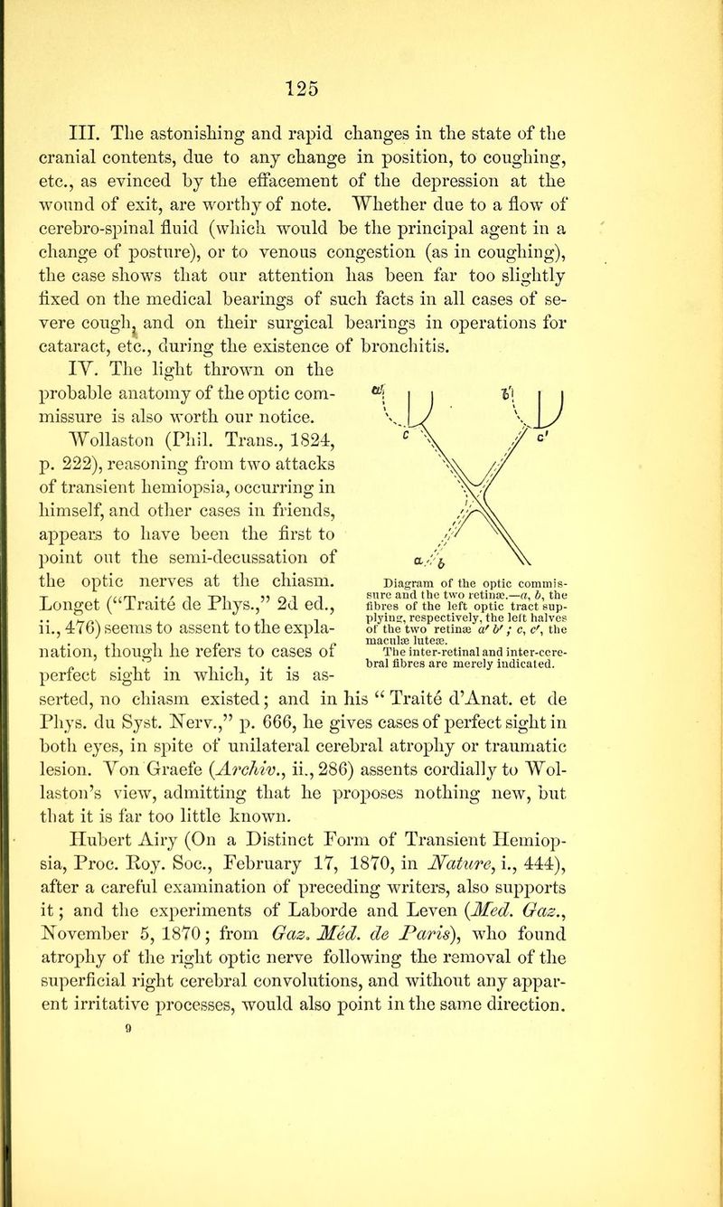 III. The astonisliing and rapid changes in the state of the cranial contents, due to any change in position, to coughing, etc., as evinced by the effacement of the depression at the wound of exit, are worthy of note. Whether due to a how of cerebro-spinal fluid (which would be the principal agent in a change of posture), or to venous congestion (as in coughing), the case shows that our attention has been far too slightly flxed on the medical bearings of such facts in all cases of se- vere cough^ and on their surgical bearings in operations for cataract, etc., during the existence of bronchitis. lY. The light thrown on the probable anatomy of the optic com- missure is also worth our notice. Wollaston (Phil. Trans., 1824, p. 222), reasoning from two attacks of transient hemiopsia, occurring in himself, and otlier cases in friends, appears to have been the flrst to point out the semi-decussation of the optic nerves at the chiasm. ii., 476) seems to assent to the expla- nation, though he refers to cases of perfect sight in which, it is as- serted, no chiasm existed; and in his Traite d’Anat. et de Phys. du Syst. Herv.,” p. 666, he gives cases of perfect sight in both eyes, in sj:)ite of unilateral cerebral atrophy or traumatic lesion. Yon Graefe {Archiv., ii.,286) assents cordially to Wol- laston’s view, admitting that he proposes nothing new, but that it is far too little known. Hubert Airy (On a Distinct Form of Transient Hemiop- sia, Proc. Hoy. Soc., February 17, 1870, in Wature^i., 444), after a careful examination of preceding writers, also supports it; and the experiments of Laborde and Leven {Med. Gaz.^ November 5, 1870; from Gaz. Med. de Paris), who found atrophy of the right optic nerve following the removal of the superficial right cerebral convolutions, and without any appar- ent irritative processes, would also point in the same direction. 9 Longet (‘‘Traite de Phys.,” 2d ed.. Diagram of the optic commis- sure and the two retina;.—a, 6, the fibres of the left optic tract sup- plying, respectively, the left halves of the two retinae a' b' ; c, c', the maculae luteae. The inter-retinal and inter-cere- hral fibres are merely indicated.