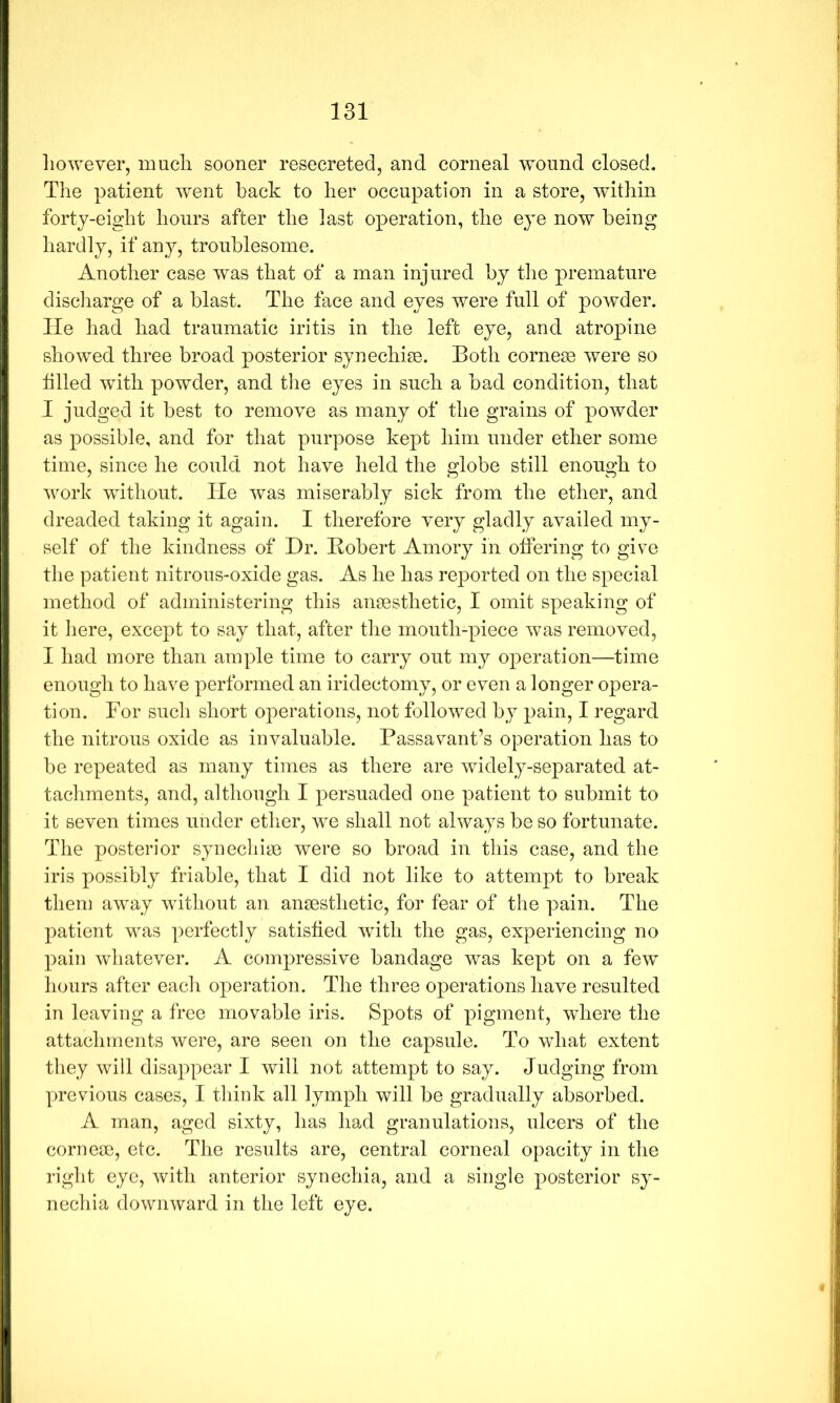 liowever, mucli sooner resecreted, and corneal wound closed. The patient went hack to her occupation in a store, within forty-eight hours after the last operation, the eye now being hardly, if any, troublesome. Another case was that of a man injured by the premature discliarge of a blast. The face and eyes were full of powder. He had had traumatic iritis in the left eye, and atropine showed three broad posterior synechise. Both cornese were so filled with powder, and the eyes in such a bad condition, that I judged it best to remove as many of the grains of powder as possible, and for that purpose kept him under ether some time, since he could not have held the globe still enough to work without. He was miserably sick from the ether, and dreaded taking it again. I therefore very gladly availed my- self of the kindness of Dr. Bobert Amory in offering to give the patient nitrous-oxide gas. As he has reported on the special method of administering this anaesthetic, I omit speaking of it here, except to say that, after the month-piece was removed, I had more than ample time to carry out my operation—time enough to have performed an iridectomy, or even a longer opera- tion. For such short operations, not followed by pain, I regard the nitrous oxide as invaluable. Passavant’s operation has to be repeated as many times as there are widely-separated at- tachments, and, although I persuaded one patient to submit to it seven times under etlier, we shall not always be so fortunate. The posterior synechiye were so broad in this case, and the iris possibly friable, that I did not like to attempt to break them away without an anaesthetic, for fear of the pain. The patient was perfectly satisfied with the gas, experiencing no pain whatever. A compressive bandage was kept on a few hours after each operation. The three operations have resulted in leaving a free movable iris. Spots of pigment, where the attachments were, are seen on the capsule. To what extent they will disappear I will not attempt to say. Judging from |)revious cases, I think all lymph will be gradually absorbed. A man, aged sixty, has had granulations, ulcers of the cornese, etc. The results are, central corneal opacity in the right eye, with anterior synechia, and a single posterior sy- nechia downward in the left eye.