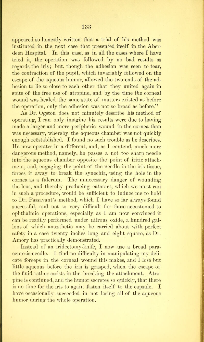 appeared so honestly written that a trial of his method was instituted in the next case that presented itself in the Aber- deen Hospital. In this case, as in all the cases where I have tried it, the operation was followed by no bad results as regards the iris; but, though the adhesion was seen to tear, the contraction of the pupil, which invariably followed on the escape of the aqueous humor, allowed the two ends of the ad- hesion to lie so close to each other that they united again in spite of the free use of atropine, and by the time the corneal wound was healed the same state of matters existed as before the operation, only the adhesion was not so broad as before.” As Dr. Ogston does not minutely describe his method of operating, I can only imagine his results were due to having made a larger and more peripheric wound in the cornea than was necessary, whereby the aqueous cliamber was not quickly enough reestablished. I found no such trouble as be describes, lie now operates in a different, and, as I contend, much more dangerous method, namely, he passes a not too sharp needle into the aqueous chamber opposite the point of iritic attach- ment, and, engaging the point of the needle in the iris tissue, forces it away to break the synechia, using the hole in the cornea as a fulcrum. The unnecessary danger of wounding the lens, and thereby producing cataract, which we must run in such a procedure, would be sufficient to induce me to hold to Dr. Passavant’s method, which I liave so far always found successful, and not so very difficult for those accustomed to ophtlialmic operations, especially as I am now convinced it can be readily ]:>erformed under nitrous oxide, a hundred gal- lons of which anaesthetic may be carried about with perfect safety in a case twenty inches long and eight square, as Dr. Amory has practically demonstrated. Instead of an iridectomy-knife, I now use a broad para- centesis-needle. I find no difficulty in manipulating my deli- cate forceps in the corneal wound this makes, and I lose but little aqueous before the iris is grasped, when the escape of the fluid rather assists in the breaking the attachment. Atro- pine is continued, and the humor secretes so quickly, that there is no time for the iris to again fasten itself to the capsule. I liave occasionally succeeded in not losing all of the aqueous humor during the whole operation.