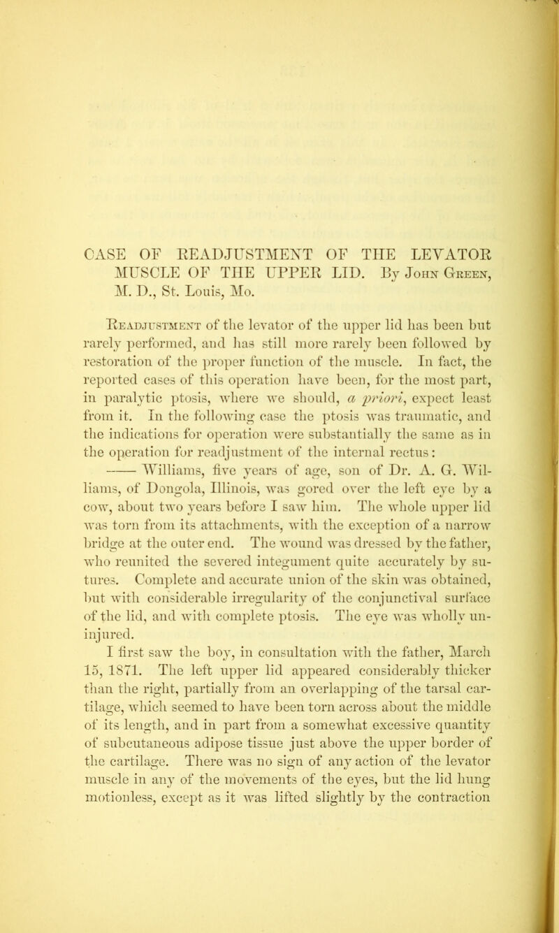 CASE OF EEADJUSTMEXT OF THE LEYATOE MUSCLE OF THE UPPEE LID. Bj John Green, M. D., St. Louis, Mo. Eeadjustment of the levator of the upper lid has been but rarely performed, ami has still more rarely been followed by restoration of the ])roper function of the muscle. In fact, the reported cases of this operation have been, for the most part, in paralytic ptosis, where we should, a priori^ expect least from it. In the following case the ptosis was traumatic, and the indications for operation were substantially the same as in the operation fur readjustment of the internal rectus: AVilliams, five years of age, son of Dr. A. G. AVil- lianis, of Dongola, Illinois, was gored over the left eye by a cow, about two years before I saw him. Tlie whole upper lid was torn from its attachments, wdth the exception of a narrow bridge at the outer end. The wound was dressed by the father, who reunited the severed integument quite accurately by su- tures. Complete and accurate union of the skin w^as obtained, but with considerable irregularity of the conjunctival surface of the lid, and with complete ptosis. The eye was wholly un- injured. I first saw the boy, in consultation with the father, March 15, ISTl. The left up^Der lid appeared considerably thicker tlian the right, partially from an overlapping of the tarsal car- tilao;e, wdiich seemed to have been torn across about the middle of its length, and in part from a somewhat excessive quantity of subcutaneous adipose tissue just above the upper border of the cartilage. There was no sign of any action of the levator muscle in any of the movements of the eyes, but the lid hung motionless, except as it was lifted slightly by the contraction