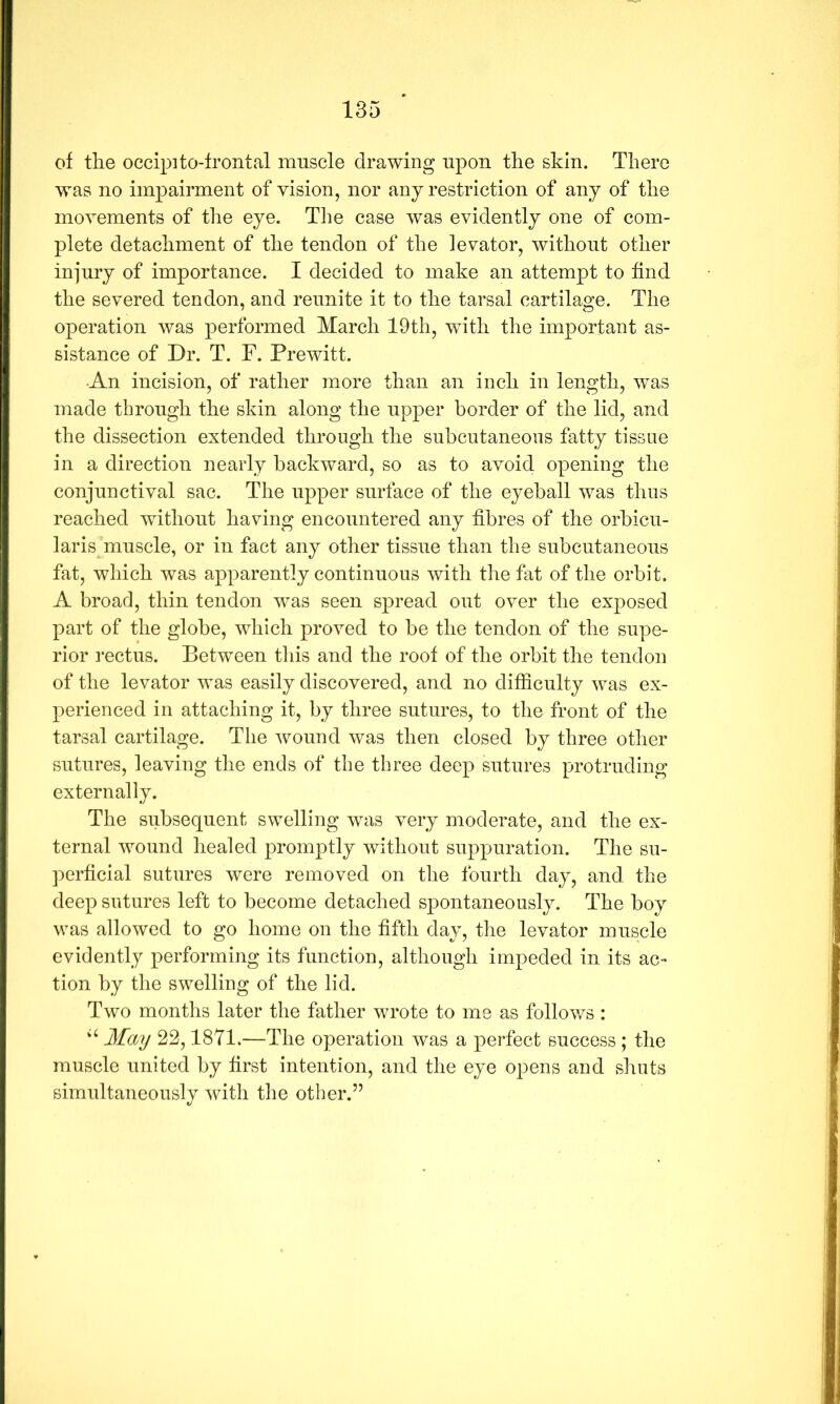 of the occip]to-frontal muscle drawing upon the skin. There was no impairment of vision, nor any restriction of any of the movements of the eye. The case was evidently one of com- plete detachment of the tendon of the levator, without other injury of importance. I decided to make an attempt to find the severed tendon, and reunite it to the tarsal cartilage. The operation was performed March 19th, with the important as- sistance of Dr. T. F. Prewitt. •An incision, of rather more than an inch in length, was made through the skin along the upper border of the lid, and the dissection extended through the suhcutaneons fatty tissue in a direction nearly backward, so as to avoid opening the conjunctival sac. The upper surface of the eyeball was thus reached without having encountered any fibres of the orbicu- larisjmuscle, or in fact any other tissue than the subcutaneous fat, which was apparently continuous with the fat of the orbit. A broad, thin tendon was seen spread out over the exposed part of the globe, which proved to be the tendon of the supe- rior rectus. Between tliis and the roof of the orbit the tendon of the levator was easily discovered, and no difficulty was ex- perienced in attaching it, by three sutures, to the front of the tarsal cartilage. The wound was then closed by three other sutures, leaving the ends of the three deep sutures protruding externally. The subsequent swelling was v^ery moderate, and the ex- ternal wound healed promptly without suppuration. The su- perficial sutures were removed on the fourth day, and the deep sutures left to become detached spontaneously. The boy was allowed to go home on the fifth day, the levator muscle evidently performing its function, although impeded in its ac- tion by the swelling of the lid. Two months later the father wrote to me as follows : May 22,1871.—The operation was a perfect success ; the muscle united by first intention, and the eye opens and shuts simultaneously with the other.”