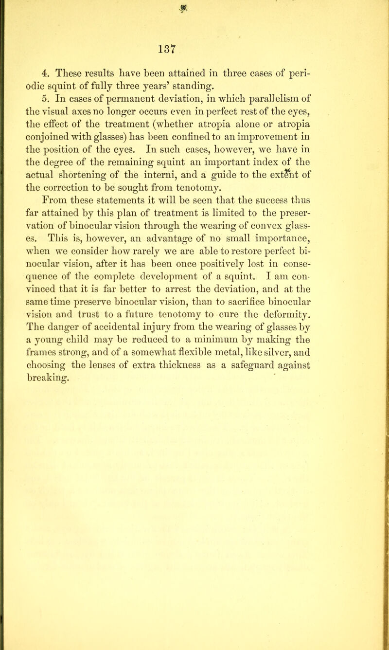 4. These results have been attained in three cases of peri- odic squint of fully three years’ standing. 5. In cases of permanent deviation, in which parallelism of the visual axes no longer occurs even in perfect rest of the eyes, the effect of the treatment (whether atropia alone or atropia conjoined with glasses) has been contined to an improvement in the position of the eyes. In such cases, however, we have in the degree of the remaining squint an important index of the actual shortening of the interni, and a guide to the extent of the correction to be sought from tenotomy. From these statements it will be seen that the success thus far attained by this plan of treatment is limited to the preser- vation of binocular vision through the wearing of convex glass- es. This is, however, an advantage of no small importance, when we consider how rarely we are able to restore perfect bi- nocular vision, after it has been once positively lost in conse- quence of the complete development of a squint. I am con- vinced that it is far better to arrest the deviation, and at the same time preserve binocular vision, than to sacrifice binocular vision and trust to a future tenotomy to cure the deformity. The danger of accidental injury from the wearing of glasses by a young child may be reduced to a minimum by making the frames strong, and of a somewhat flexible metal, like silver, and choosing the lenses of extra thickness as a safeguard against breaking.